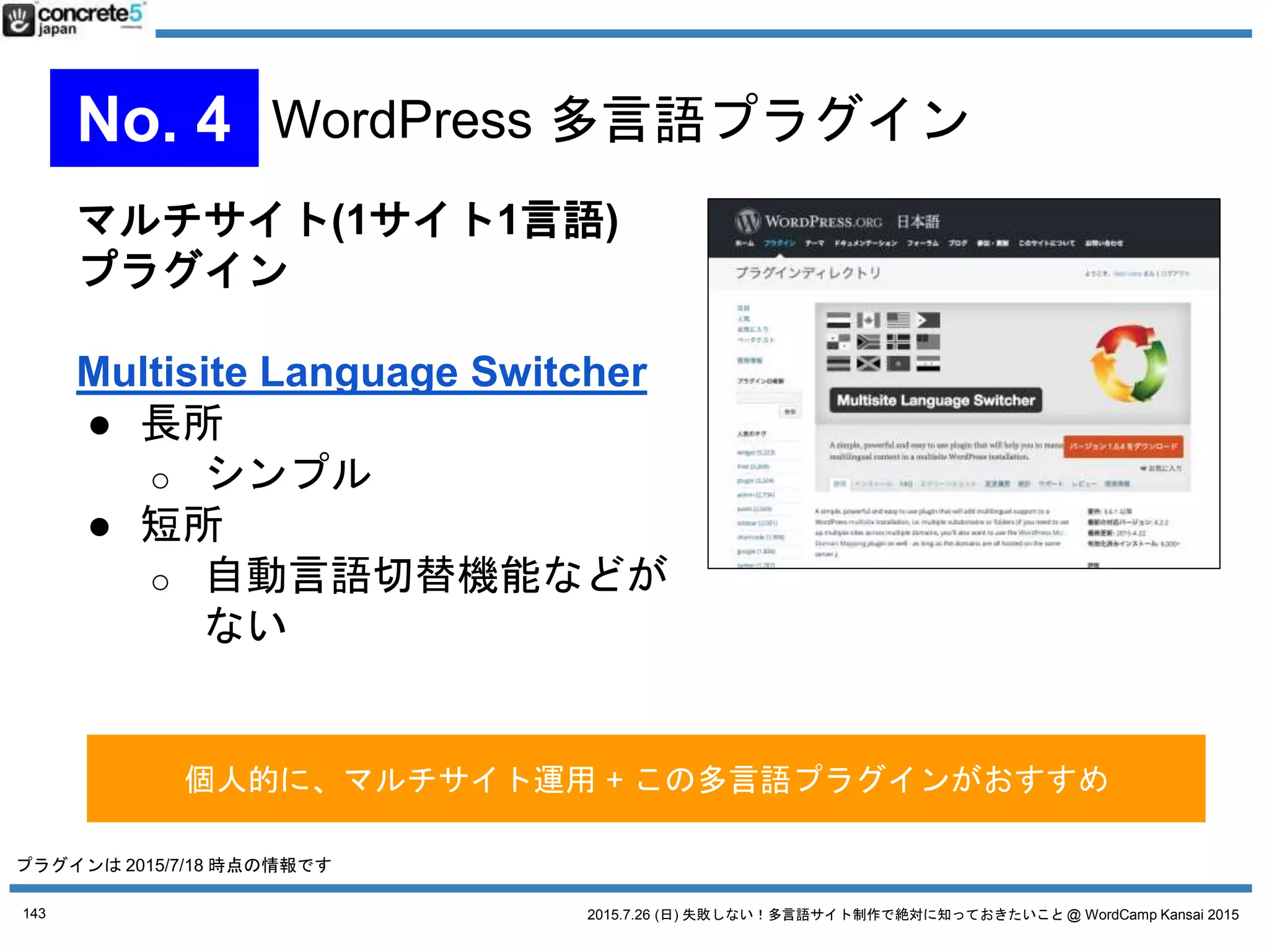 2015.7.26 (日) 失敗しない！多言語サイト制作で絶対に知っておきたいこと @ WordCamp Kansai 2015
1言語1記事方式
Bogo
● 無料
● 1投稿1言語型
● Contact Form 7 の三好さんが
作者
● WordPress に元々ある多言語機能を有効活用
● シンプルなサイトを作る人向け
● WordPress テーマの仕組みがわかっている人向け
143
No. 4 WordPress 多言語プラグイン
プラグインは 2015/7/18 時点の情報です
 