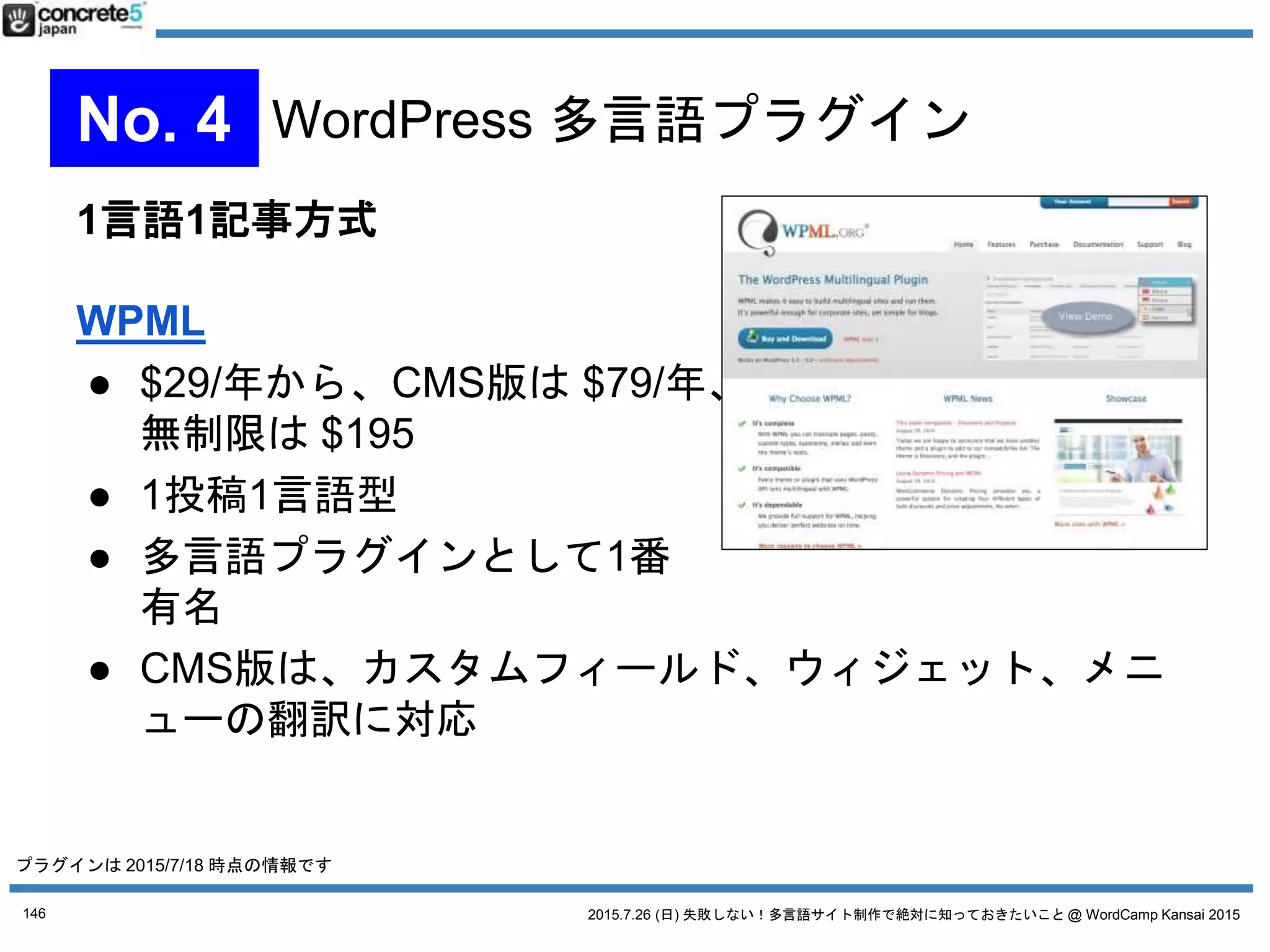 2015.7.26 (日) 失敗しない！多言語サイト制作で絶対に知っておきたいこと @ WordCamp Kansai 2015
1記事複数言語方式
qTranslate X
● 無料
● 1投稿複数言語型
● 古くからあるプラグインの
1つの継承版
● 1つの投稿の管理画面の中で複数言語を管理
● 管理者が同じ人だったら更新しやすい
⇔ 管理者が別だとややこしい
※「qTranslate」は作者がメンテナンスを停止してます
146
No. 4 WordPress 多言語プラグイン
プラグインは 2015/7/18 時点の情報です
 