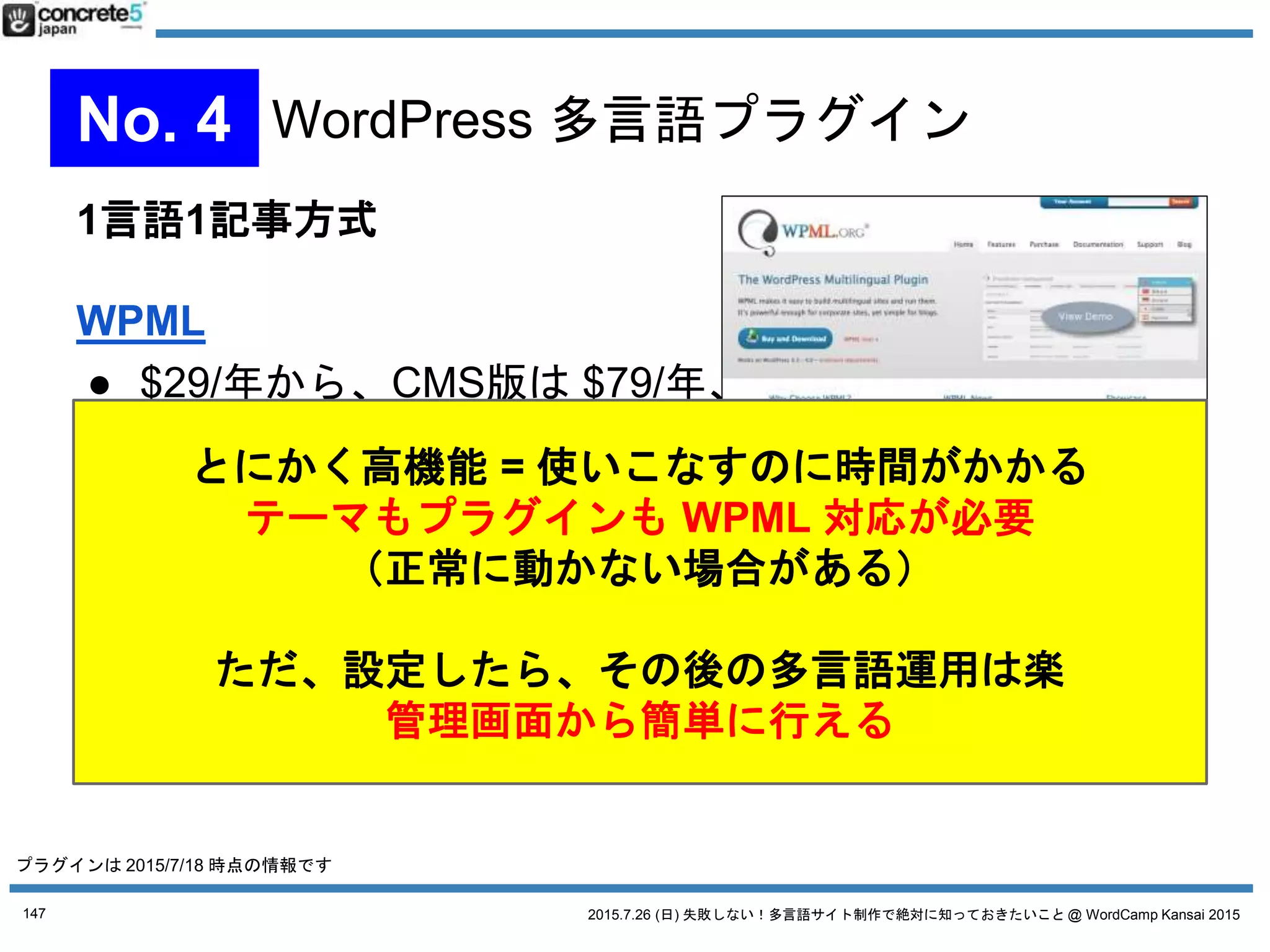2015.7.26 (日) 失敗しない！多言語サイト制作で絶対に知っておきたいこと @ WordCamp Kansai 2015147
4WAYS WordPress 多言語チャート
別サイト マルチサイト シングルインストール
プラグイン 無し
MSLS
(Multisite
Language
Switcher)
無し WPML Bogo Polylang qTranslateX 無し
負担 &
コスト
高い 低い
コンテンツ
自由度
高い 高い 高い 高い 低い
複数人管理 ◎ ◎ ◎ ☓ ☓ ☓ ☓ ☓
プラグイン
互換性 ◎ ◎ ◎ △ ◯ ◯ ☓ ◎
日本語
サポート
☓ ◎ ◎ ☓ ◯
UI
機能
☓ ◯ ☓ ◎ △ △ ◯ ☓
管理画面
多言語
◯ ◯ ◯ ◎ ◯ △ ◯
プラグインは 2015/7/18 時点の情報です。Katz の個人的な見解です
 