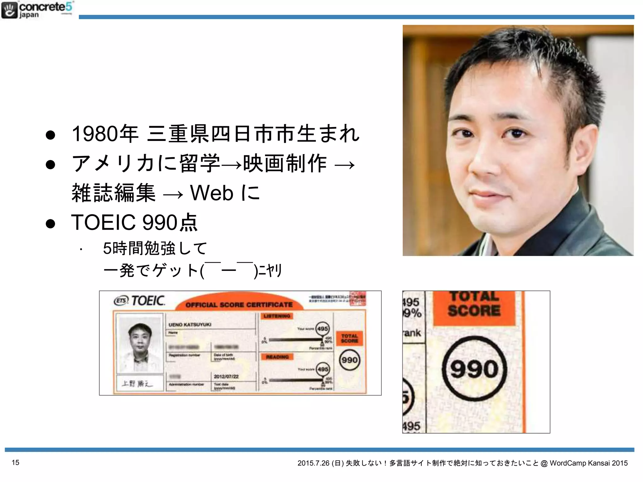 2015.7.26 (日) 失敗しない！多言語サイト制作で絶対に知っておきたいこと @ WordCamp Kansai 2015
● 1980年 三重県四日市市生まれ
● アメリカに留学→映画制作 →
雑誌編集 → Web に
● TOEIC 990点
⋅ 5時間勉強して
一発でゲット(￣ー￣)ﾆﾔﾘ
15
 