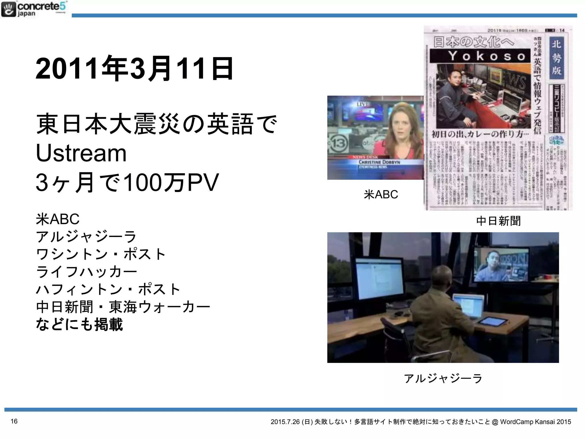 2015.7.26 (日) 失敗しない！多言語サイト制作で絶対に知っておきたいこと @ WordCamp Kansai 2015
2011年3月11日
東日本大震災の英語で
Ustream
3ヶ月で100万PV
米ABC
アルジャジーラ
ワシントン・ポスト
ライフハッカー
ハフィントン・ポスト
中日新聞・東海ウォーカー
などにも掲載
米ABC
中日新聞
アルジャジーラ
16
 