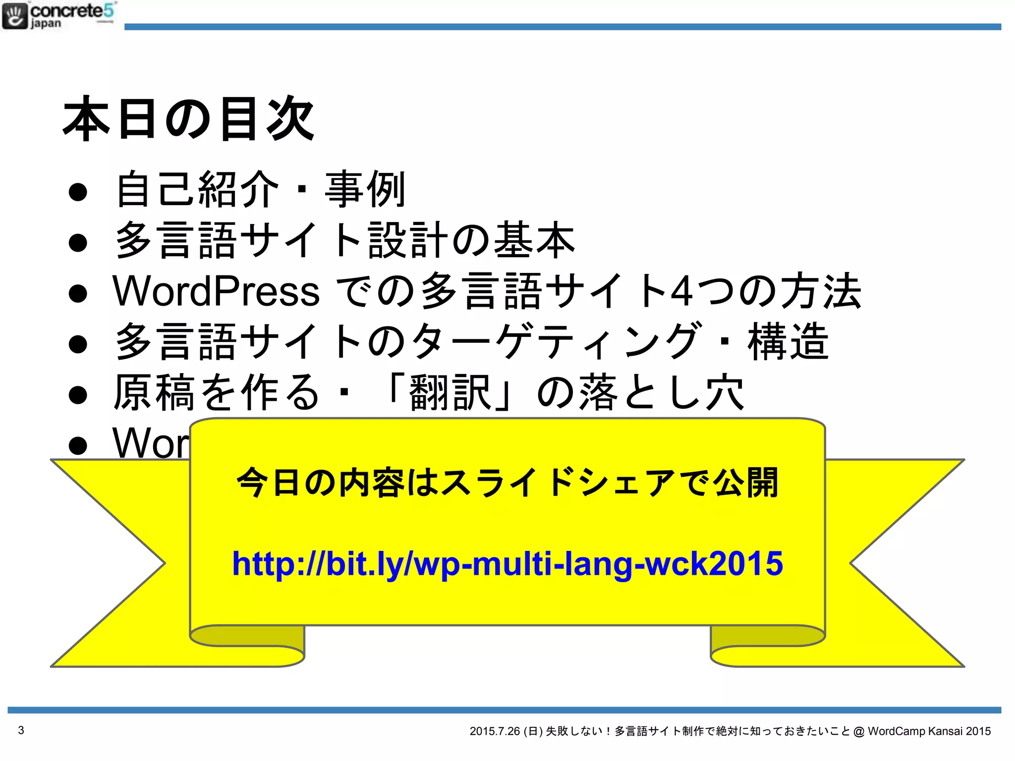2015.7.26 (日) 失敗しない！多言語サイト制作で絶対に知っておきたいこと @ WordCamp Kansai 2015
本日の目次
● 自己紹介・事例
● 多言語サイト設計の基本
● WordPress での多言語サイト4つの方法
● 多言語サイトのターゲティング・構造
● 原稿を作る・「翻訳」の落とし穴
● WordPress 多言語プラグインの紹介
3
今日の内容はスライドシェアで公開
http://bit.ly/wp-multi-lang-wck2015
 