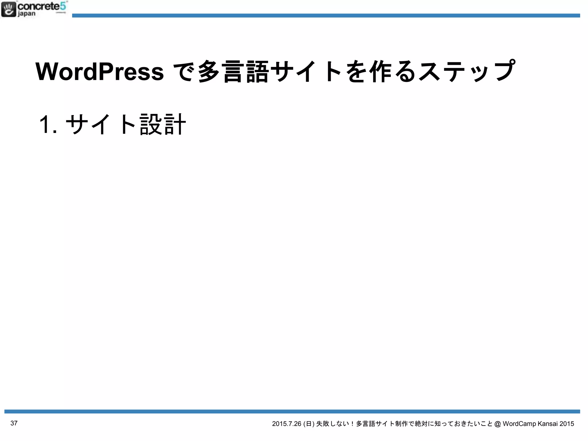 2015.7.26 (日) 失敗しない！多言語サイト制作で絶対に知っておきたいこと @ WordCamp Kansai 2015
WordPress で多言語サイトを作るステップ
1. サイト設計
2. WordPress の実装方法を決定
a. 4つの方法
3. 原稿や素材作成+翻訳
4. WordPress インストール
5. プラグイン選び
37
 
