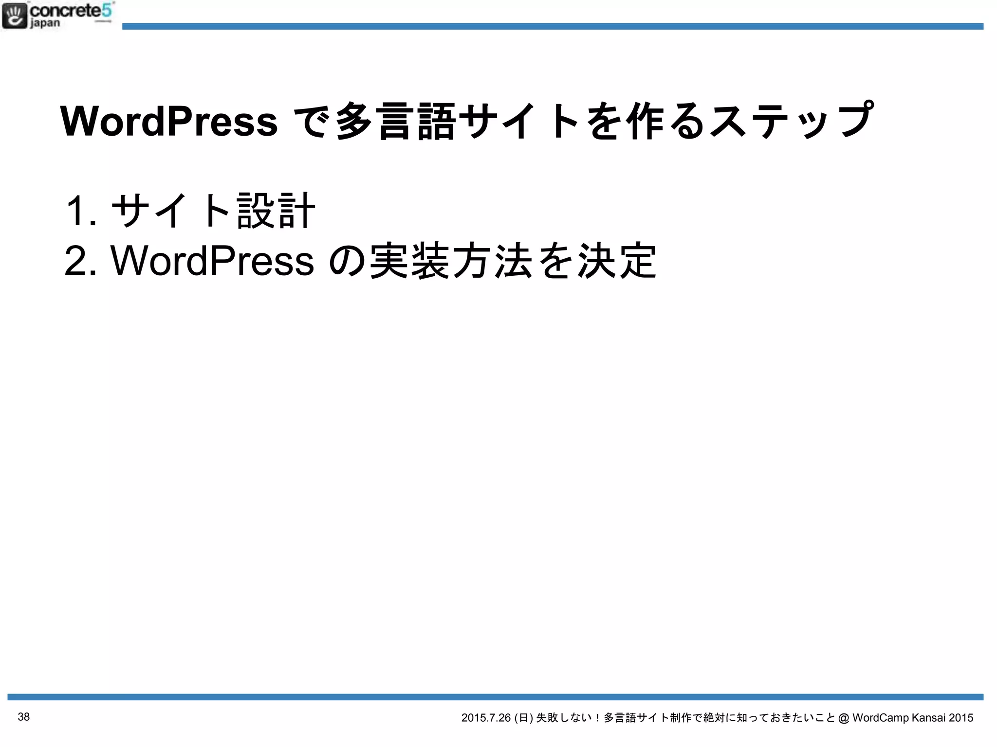 2015.7.26 (日) 失敗しない！多言語サイト制作で絶対に知っておきたいこと @ WordCamp Kansai 2015
WordPress で多言語サイトを作るステップ
1. サイト設計
2. WordPress の実装方法を決定
a. 4つの方法
3. 原稿や素材作成+翻訳
4. WordPress インストール
5. プラグイン選び
6. テーマ作成
a. デザイン + コーディング
b. テーマを入手
7. コンテンツ投入
38
 