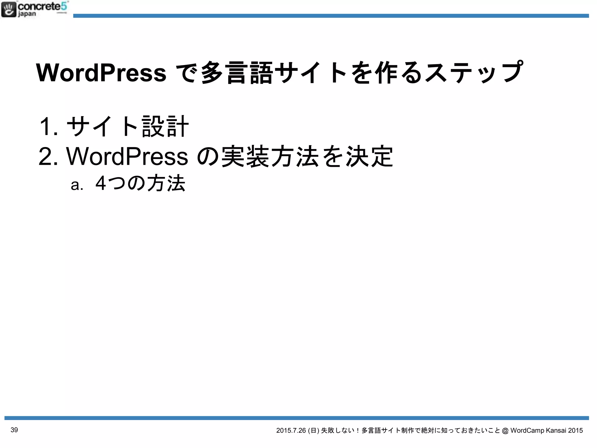 2015.7.26 (日) 失敗しない！多言語サイト制作で絶対に知っておきたいこと @ WordCamp Kansai 2015
WordPress で多言語サイトを作るステップ
1. サイト設計
2. WordPress の実装方法を決定
a. 4つの方法
3. 原稿や素材作成+翻訳
4. WordPress インストール
5. プラグイン選び
6. テーマ作成
a. デザイン + コーディング
b. テーマを入手
7. コンテンツ投入
39
 