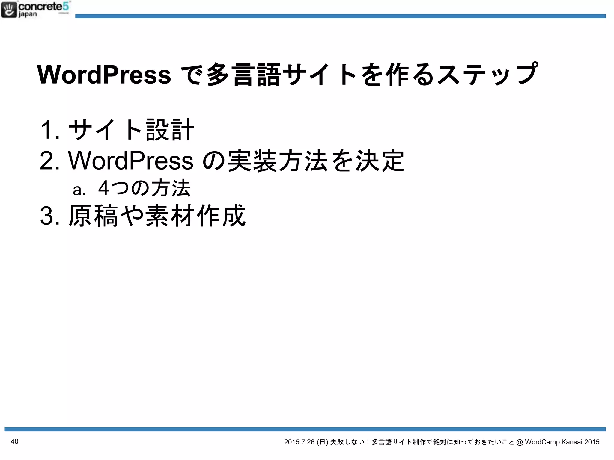 2015.7.26 (日) 失敗しない！多言語サイト制作で絶対に知っておきたいこと @ WordCamp Kansai 2015
WordPress で多言語サイトを作るステップ
1. サイト設計
2. WordPress の実装方法を決定
a. 4つの方法
3. 原稿や素材作成+翻訳
4. WordPress インストール
5. プラグイン選び
6. テーマ作成
a. デザイン + コーディング
b. テーマを入手
7. コンテンツ投入
40
今回の
主なお話はここ
ちょっとだけ
紹介します
 