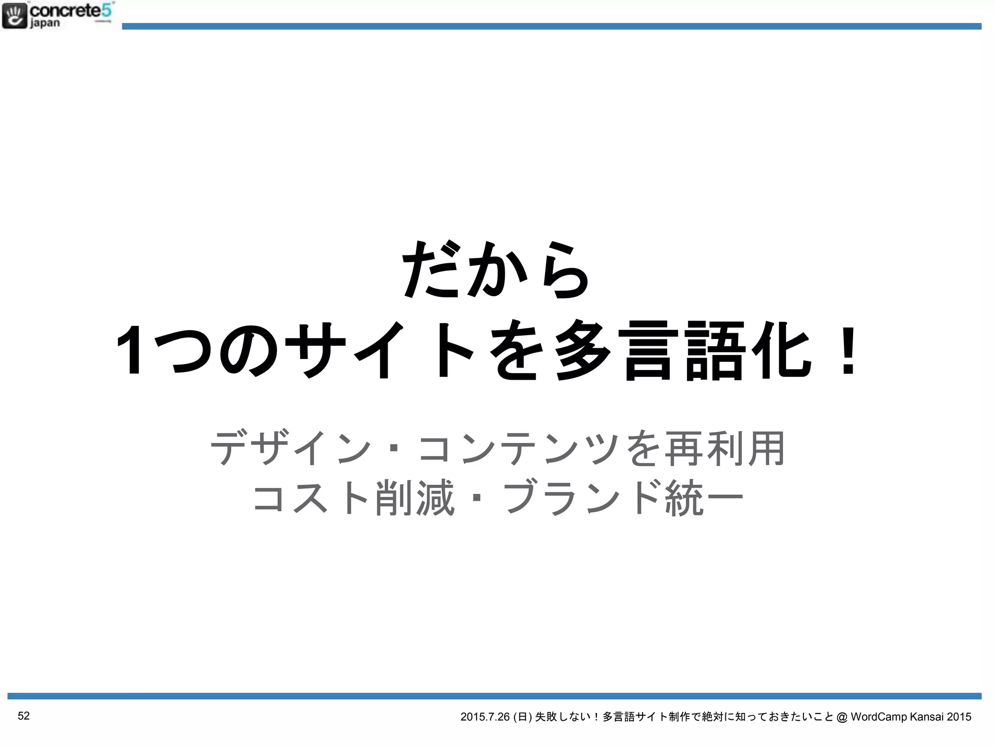 2015.7.26 (日) 失敗しない！多言語サイト制作で絶対に知っておきたいこと @ WordCamp Kansai 2015
WordPress で多言語サイト運営をするには4つの方法があ
ります (Katz の考える理想順)
1. 言語別にサーバーを別にして運用
2. マルチサイトで行う
3. プラグインを使う
4. 1つの WordPress サイト
(プラグイン・カスタマイズ無し)
52
4WAYS WordPress 多言語の方法
 