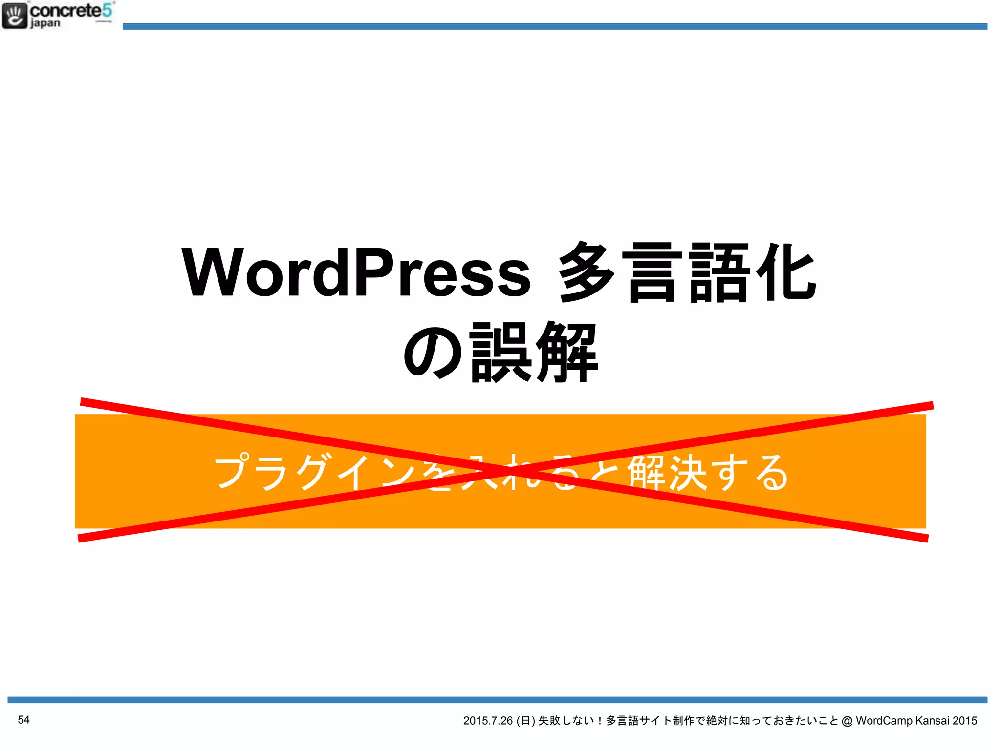 2015.7.26 (日) 失敗しない！多言語サイト制作で絶対に知っておきたいこと @ WordCamp Kansai 2015
WordPress で多言語サイト運営をするには4つの方法があ
ります (Katz の考える理想順)
1. 言語別に別サーバー (独立した WordPress)で
2. マルチサイトで
3. プラグインを使う
4. 1つの WordPress サイト
(プラグイン・カスタマイズ無し)
※ 個人的に最初の２オプションおすすめ
54
4WAYS WordPress 多言語の方法
 