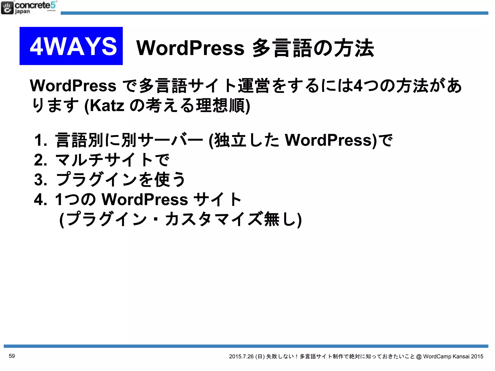 2015.7.26 (日) 失敗しない！多言語サイト制作で絶対に知っておきたいこと @ WordCamp Kansai 2015
WordPress を言語別に別々のサーバーにインストール
● 長所
o サイトの表示スピード向上が測れる
o 各言語に応じたカスタマイズが出来る
o 使用するプラグインをサイトごとに変えられる
o 言語サイト移動はプラグインを使用できる
● 短所
o 各言語で設定・構築が必要 (エンジニアに負担)
o メンテナンスが面倒
(反対に予算と人がいれば絶対おすすめ)
59
No. 1 言語別に別サーバーで
 