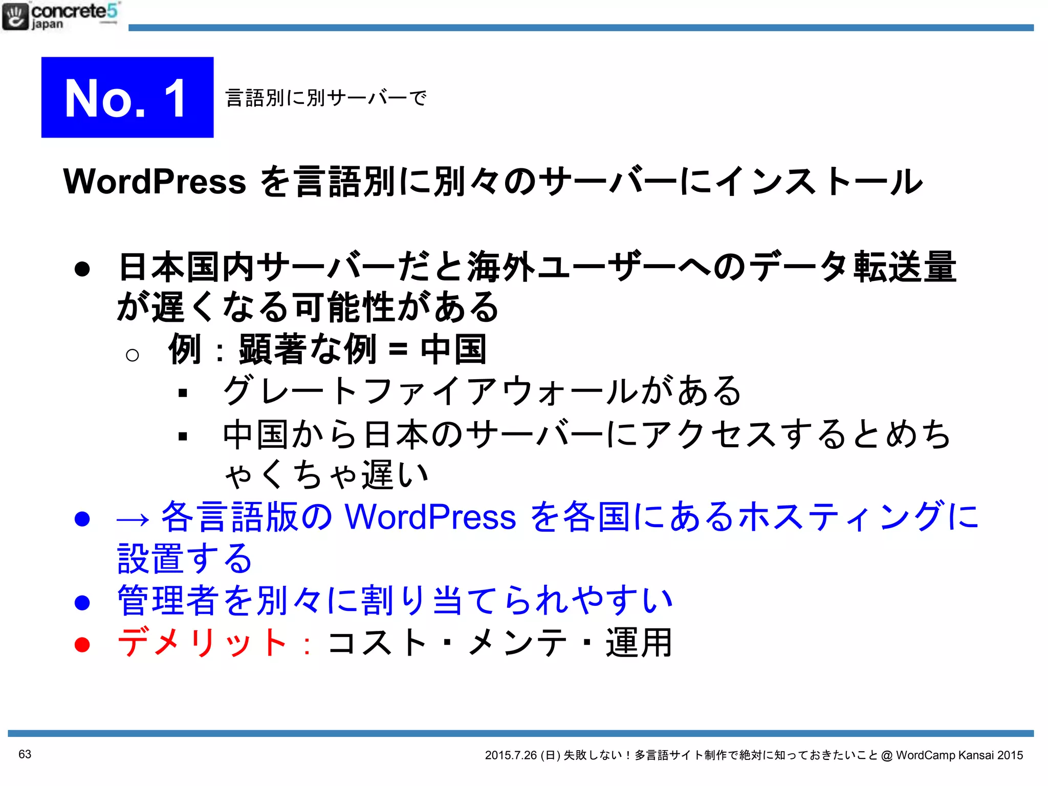 2015.7.26 (日) 失敗しない！多言語サイト制作で絶対に知っておきたいこと @ WordCamp Kansai 2015
WordPress をマルチサイト化し、1言語=1サイトで運用
● マルチサイト機能とは？
一つの WordPress のインストールでブログを複数管理
できる機能。追加プラグインを使えば独自ドメインを
適用させることができます。
● 参考 katzueno.com
私のブログ（日本語・英語）の運用形式
63
No. 2 マルチサイト運用
 