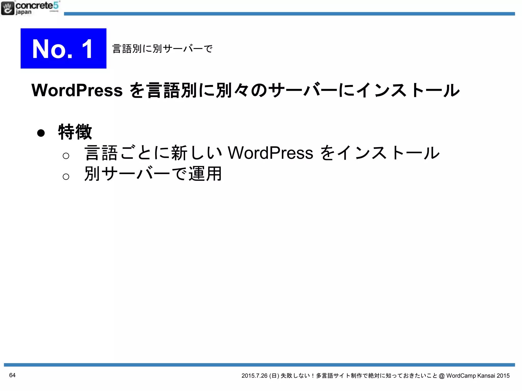 2015.7.26 (日) 失敗しない！多言語サイト制作で絶対に知っておきたいこと @ WordCamp Kansai 2015
WordPress をマルチサイト化し、1言語=1サイトで運用
● マルチサイトとは？
o 一つの WordPress のインストールでブログを複数
管理できる機能。
o 追加プラグイン「Domain Mapping」を使えば各サ
イト独自ドメインを適用も可能。
o 言語サイト移動はプラグインを使用（後述）
64
No. 2 マルチサイト運用
 