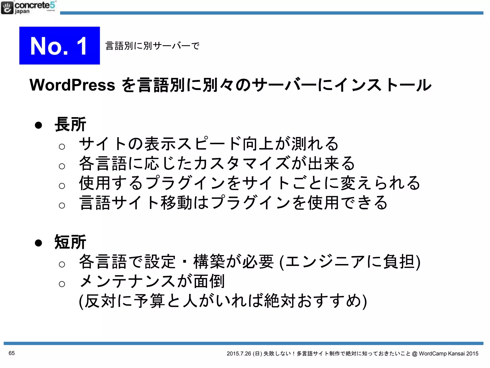 2015.7.26 (日) 失敗しない！多言語サイト制作で絶対に知っておきたいこと @ WordCamp Kansai 2015
WordPress をマルチサイト化し、1言語=1サイトで運用
● 長所
o 一つのサーバーで1つの WordPress を管理 -> 楽
o 子テーマ機能を使って、各言語のテーマ管理
o 管理者を別々にできる
● 短所
o メンテナンスが面倒
o 海外からのアクセスだとレスポンスが遅くなる
（CDN や海外拠点のあるクラウド導入で対応は可能）
65
No. 2 マルチサイト運用
 