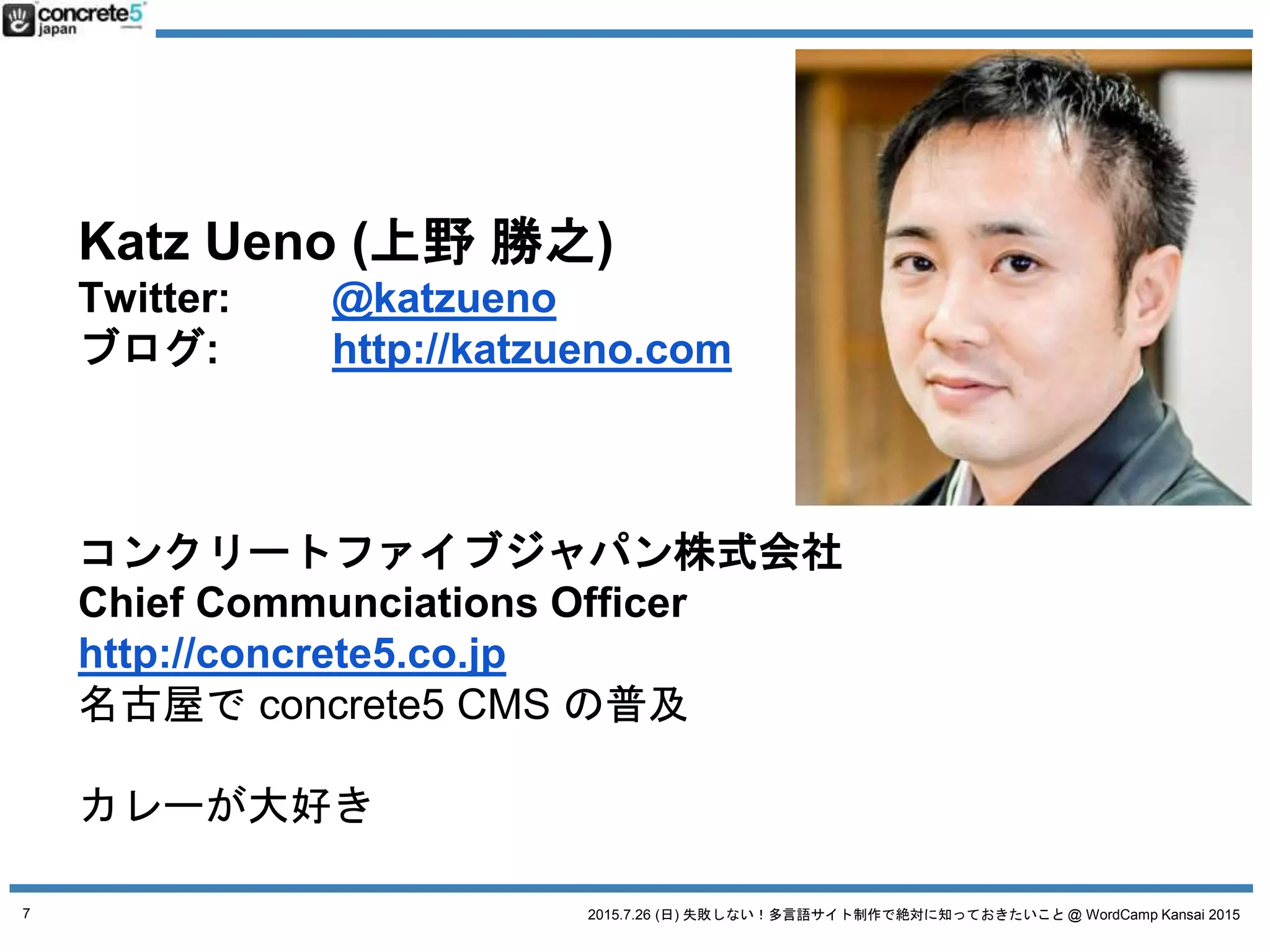 2015.7.26 (日) 失敗しない！多言語サイト制作で絶対に知っておきたいこと @ WordCamp Kansai 2015
Katz Ueno (上野 勝之)
Twitter: @katzueno
ブログ: http://katzueno.com
コンクリートファイブジャパン株式会社
Chief Communciations Officer
http://concrete5.co.jp
名古屋で concrete5 CMS の普及
カレーが大好き
7
 