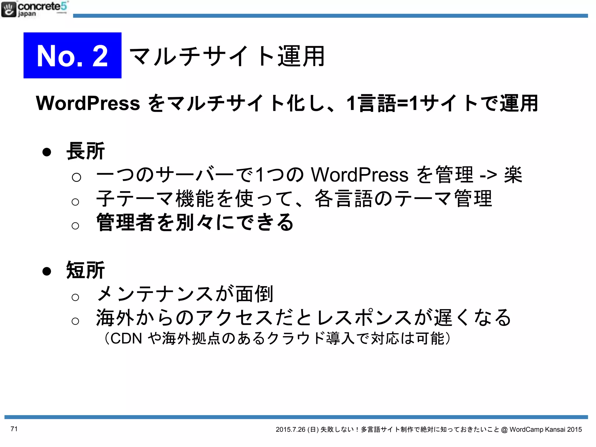 2015.7.26 (日) 失敗しない！多言語サイト制作で絶対に知っておきたいこと @ WordCamp Kansai 2015
プラグイン無し、マルチサイトなし、WordPress の固定
ページ1ページや、カテゴリだけで運用
● 特徴
o プラグイン無しで、各言語を固定ページやカテゴリ
ごとに分けてメニュー上などで管理する
o 1つの WordPress インストールだけ
o 多言語ページが1ページだけの場合、固定ページ1P
のみで対応
71
No. 4 WordPress シンプルな運用
 