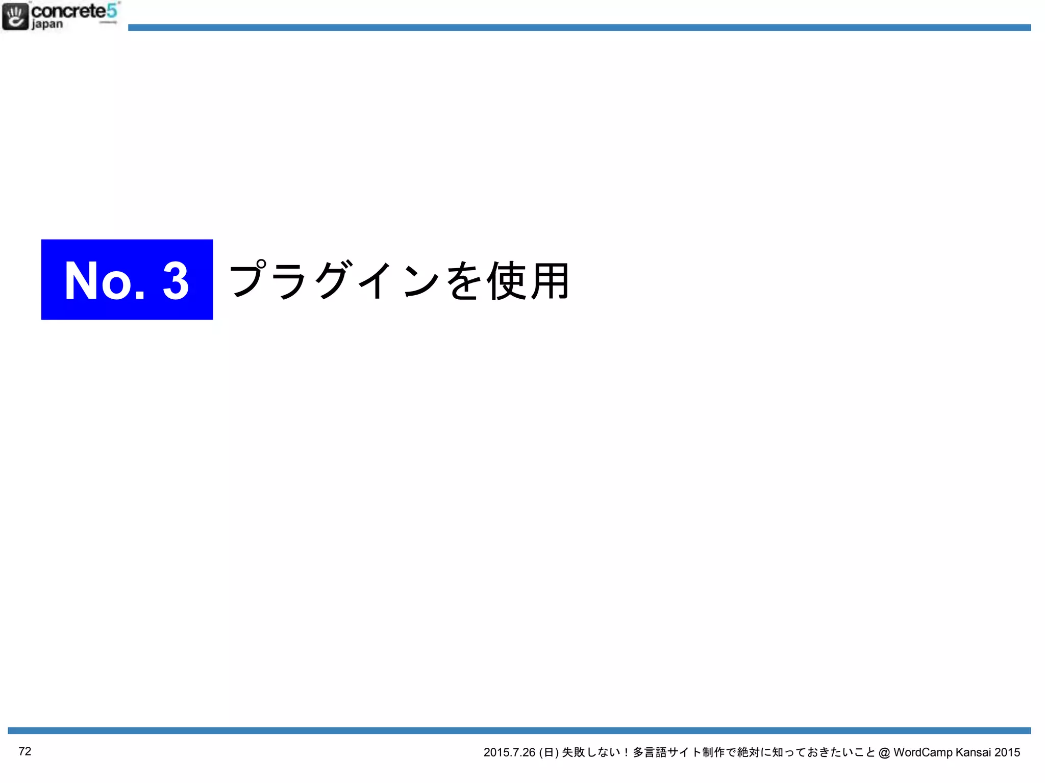 2015.7.26 (日) 失敗しない！多言語サイト制作で絶対に知っておきたいこと @ WordCamp Kansai 2015
プラグイン無し、マルチサイトなし、WordPress の固定
ページ1ページや、カテゴリだけで運用
● 長所
o 素早く出来る
o メンテが楽
● 短所
o メニューやロゴの多言語化ができない
o 海外からのアクセスが遅くなる
（CDN や海外拠点のあるクラウド導入で対応は可能）
72
No. 4 WordPress シンプルな運用
 