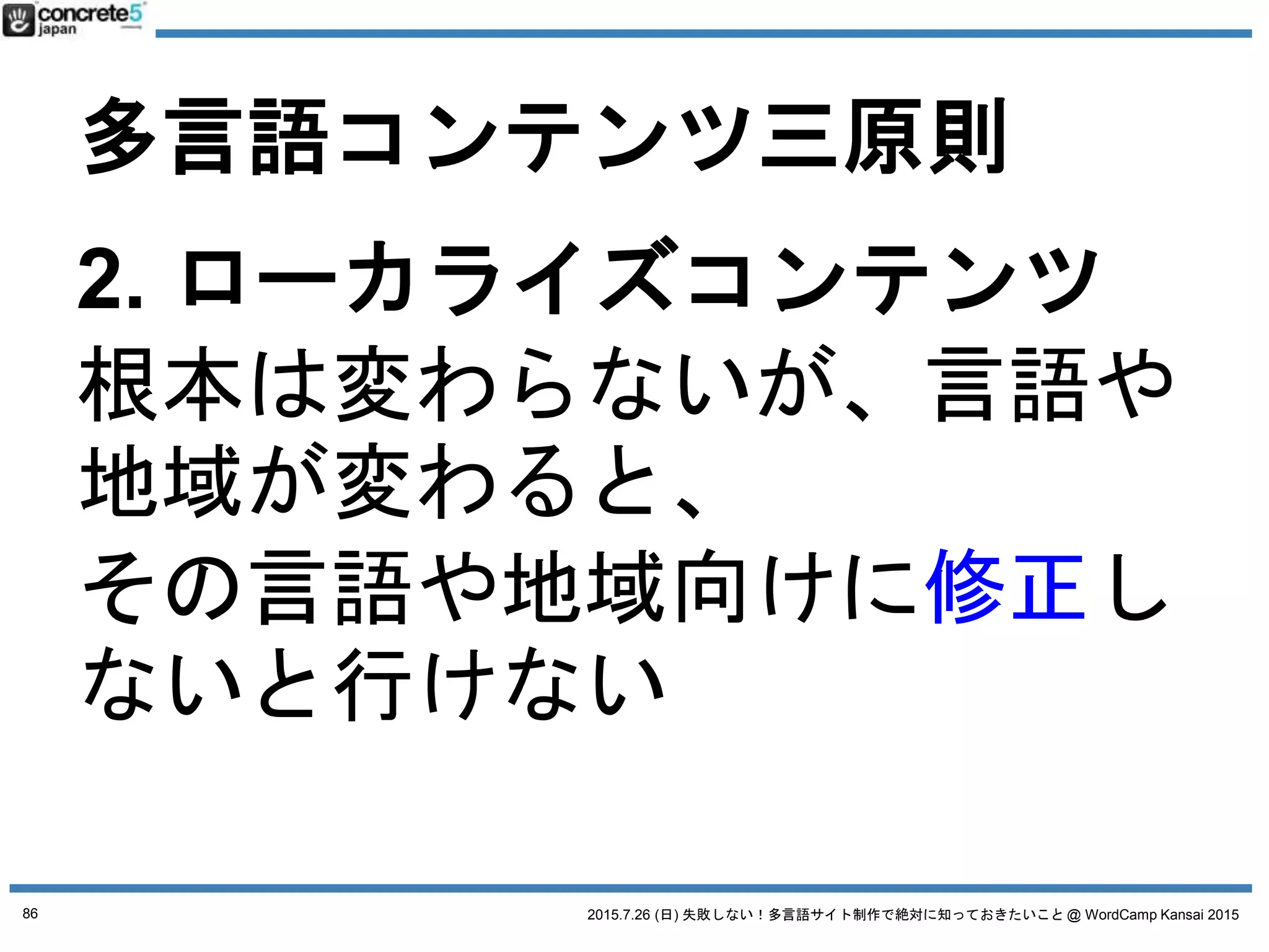 2015.7.26 (日) 失敗しない！多言語サイト制作で絶対に知っておきたいこと @ WordCamp Kansai 2015
多言語コンテンツ三原則
1. 普遍的コンテンツ
例：製品のスペック
2. ローカライズコンテンツ
3. オリジナルコンテンツ
● 製品の寸法
● 製品の性能
● 製品のマニュアル
→ 普遍的（変わらない）：原稿をそのまま翻訳
86
 