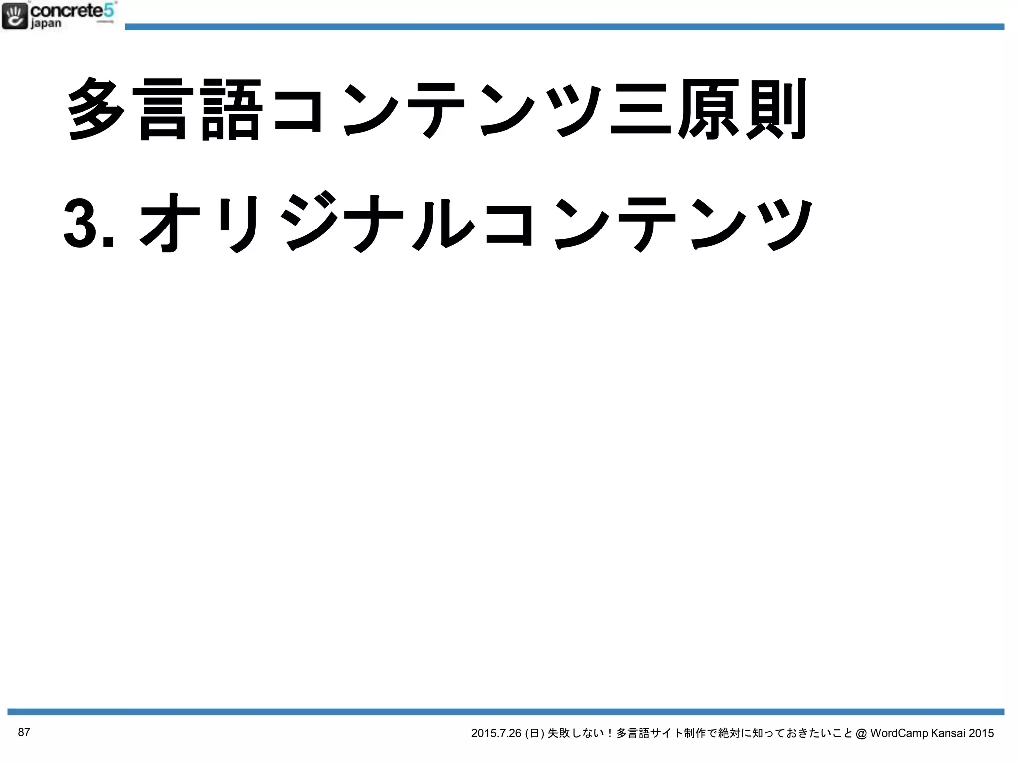 2015.7.26 (日) 失敗しない！多言語サイト制作で絶対に知っておきたいこと @ WordCamp Kansai 2015
多言語コンテンツ三原則
1. 普遍的コンテンツ
例：製品のスペック
2. ローカライズコンテンツ
例：製品の値段
3. オリジナルコンテンツ
● その国の通貨
● 輸送料金・関税
→ ベース原稿に修正が必要
87
 
