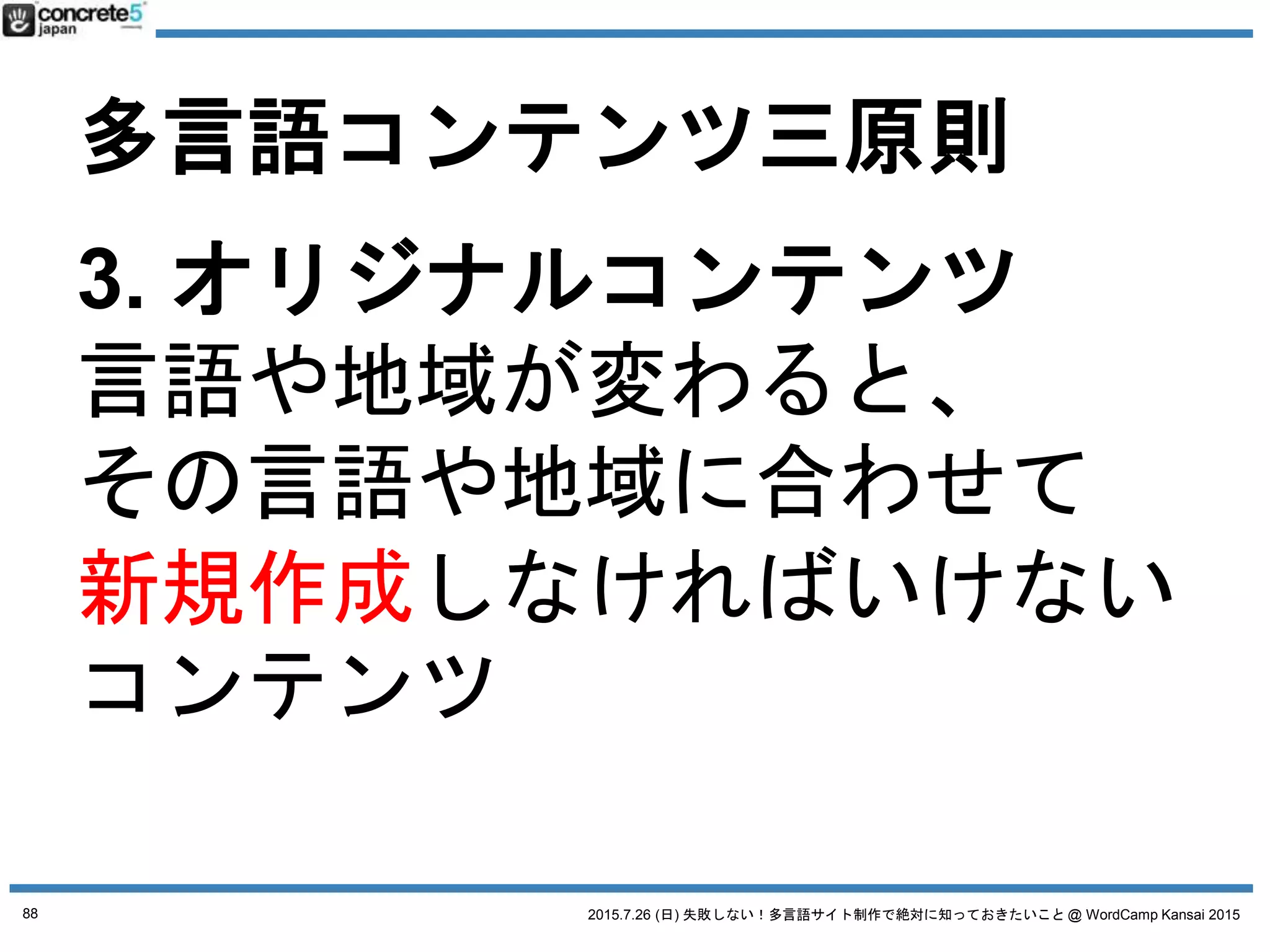 2015.7.26 (日) 失敗しない！多言語サイト制作で絶対に知っておきたいこと @ WordCamp Kansai 2015
多言語コンテンツ三原則
1. 普遍的コンテンツ
例：製品のスペック
2. ローカライズコンテンツ
例：製品の値段
3. オリジナルコンテンツ
例：製品の販売店
● 製品の販売所在地（お店情報）
● ショールームの情報とか
→ 完全に新しく原稿を作成する必要あり
88
 