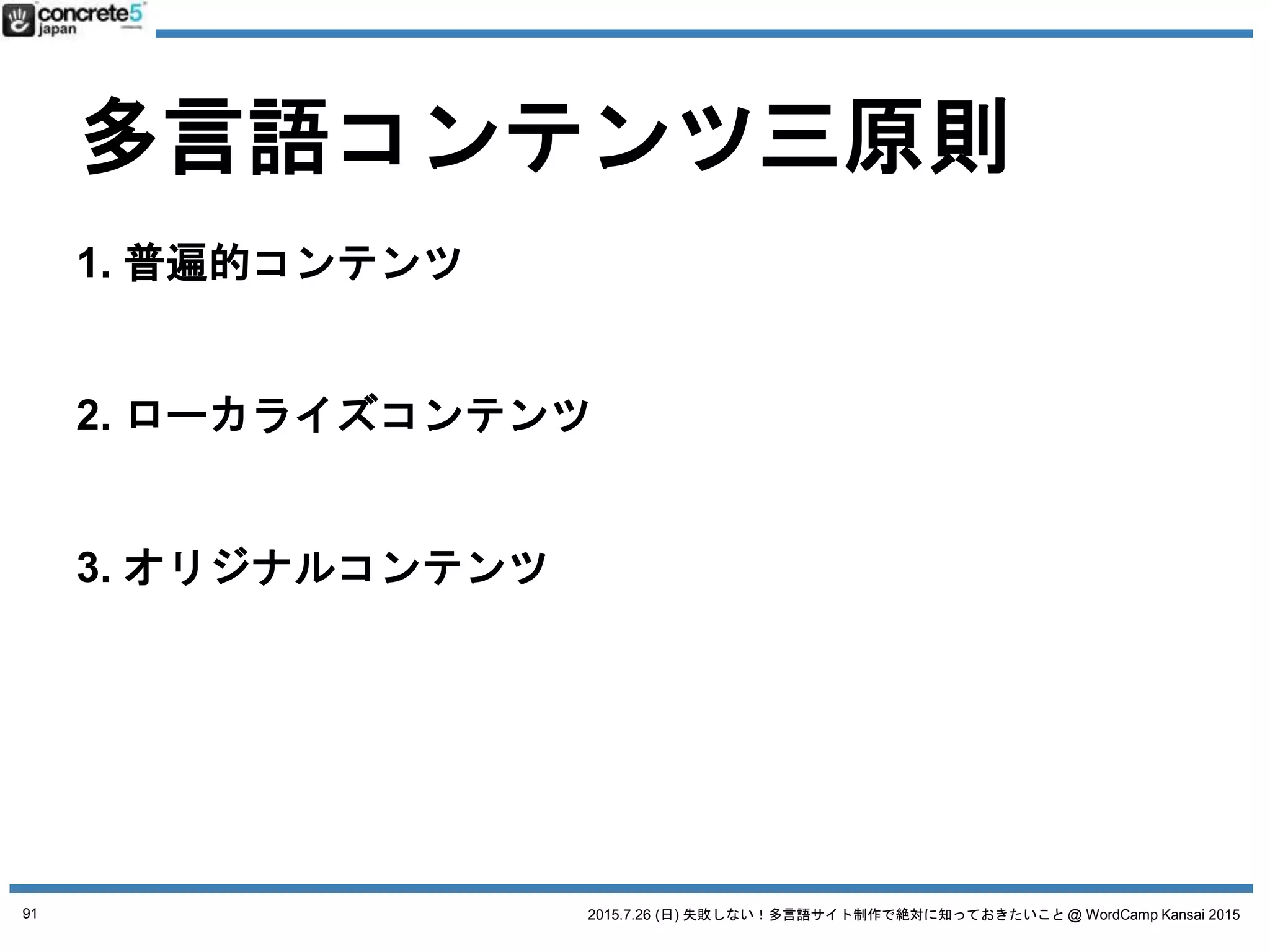2015.7.26 (日) 失敗しない！多言語サイト制作で絶対に知っておきたいこと @ WordCamp Kansai 2015
多言語コンテンツ三原則
1. 普遍的コンテンツ
例：製品のスペック
2. ローカライズコンテンツ
例：製品の値段
3. オリジナルコンテンツ
例：製品の販売店
日本語原稿
そのまま使える
全然使えない
91
 