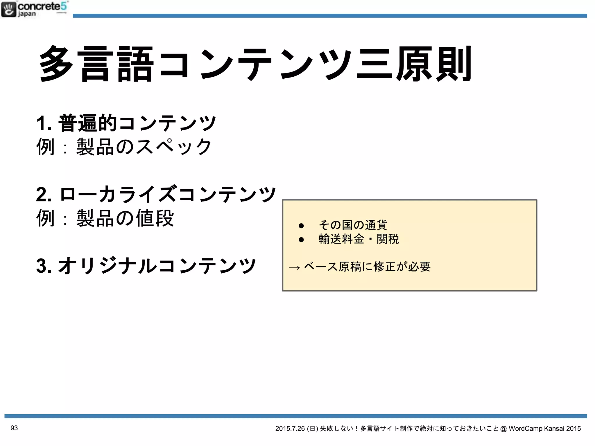 2015.7.26 (日) 失敗しない！多言語サイト制作で絶対に知っておきたいこと @ WordCamp Kansai 2015
多言語コンテンツ三原則
1. 普遍的コンテンツ
例：製品のスペック
2. ローカライズコンテンツ
例：製品の値段
3. オリジナルコンテンツ
例：製品の販売店
日本語原稿
そのまま使える
全然使えない
原稿の一部を修正
原稿の新規作成が必要
日本語原稿そのまま翻訳
普遍・ローカライズ・オリジナル
コンテンツ割合
WordPress 多言語サイトの構築方法が決まります！
93
 