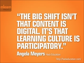 “The big shift isn’t
that content is
digital. It’s that
learning culture is
participatory.”
Angela Meyers Hack Education
 ...