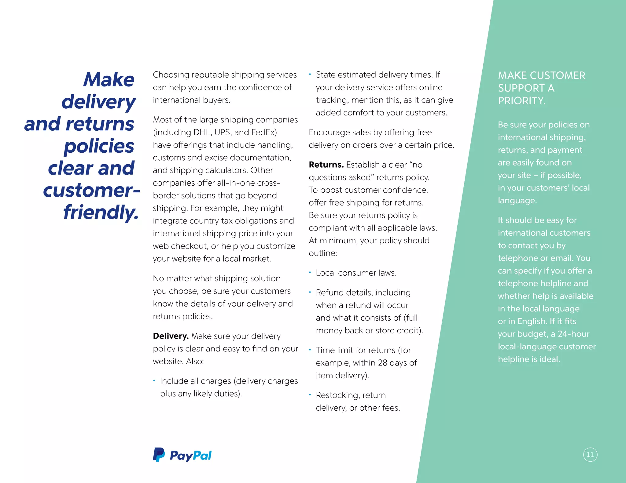 MAKE CUSTOMER
SUPPORT A
PRIORITY.
Be sure your policies on
international shipping,
returns, and payment
are easily found on
your site – if possible,
in your customers’ local
language.
It should be easy for
international customers
to contact you by
telephone or email. You
can specify if you offer a
telephone helpline and
whether help is available
in the local language
or in English. If it fits
your budget, a 24-hour
local-language customer
helpline is ideal.
Make
delivery
and returns
policies
clear and
customer-
friendly.
Choosing reputable shipping services
can help you earn the confidence of
international buyers.
Most of the large shipping companies
(including DHL, UPS, and FedEx)
have offerings that include handling,
customs and excise documentation,
and shipping calculators. Other
companies offer all-in-one cross-
border solutions that go beyond
shipping. For example, they might
integrate country tax obligations and
international shipping price into your
web checkout, or help you customize
your website for a local market.
No matter what shipping solution
you choose, be sure your customers
know the details of your delivery and
returns policies.
Delivery. Make sure your delivery
policy is clear and easy to find on your
website. Also:
•	 Include all charges (delivery charges
plus any likely duties).
•	 State estimated delivery times. If
your delivery service offers online
tracking, mention this, as it can give
added comfort to your customers.
Encourage sales by offering free
delivery on orders over a certain price.
Returns. Establish a clear “no
questions asked” returns policy.
To boost customer confidence,
offer free shipping for returns.
Be sure your returns policy is
compliant with all applicable laws.
At minimum, your policy should
outline:
•	 Local consumer laws.
•	 Refund details, including
when a refund will occur
and what it consists of (full
money back or store credit).
•	 Time limit for returns (for
example, within 28 days of
item delivery).
•	 Restocking, return
delivery, or other fees.
11
 