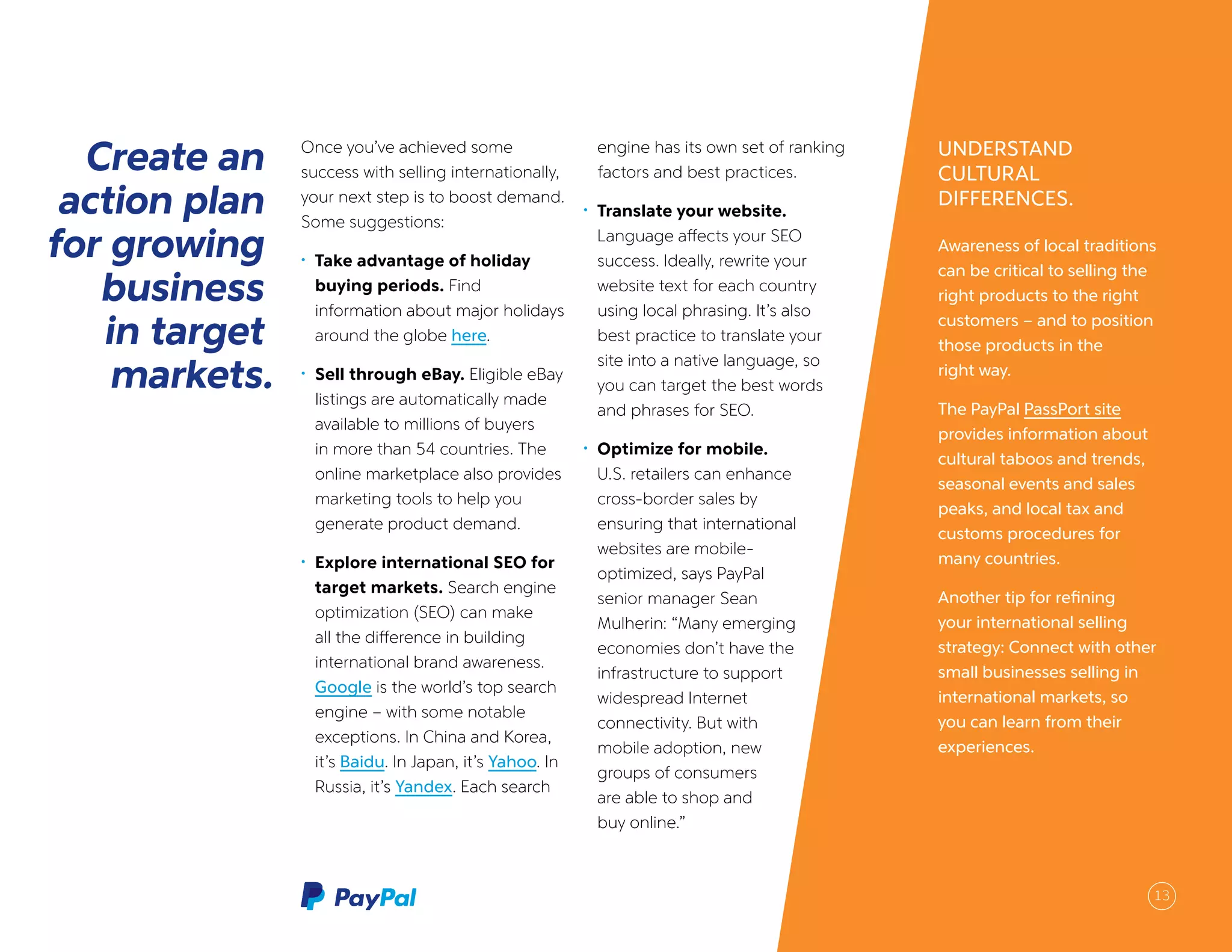 UNDERSTAND
CULTURAL
DIFFERENCES.
Awareness of local traditions
can be critical to selling the
right products to the right
customers – and to position
those products in the
right way.
The PayPal PassPort site
provides information about
cultural taboos and trends,
seasonal events and sales
peaks, and local tax and
customs procedures for
many countries.
Another tip for refining
your international selling
strategy: Connect with other
small businesses selling in
international markets, so
you can learn from their
experiences.
Create an
action plan
for growing
business
in target
markets.
Once you’ve achieved some
success with selling internationally,
your next step is to boost demand.
Some suggestions:
•	 Take advantage of holiday
buying periods. Find
information about major holidays
around the globe here.
•	 Sell through eBay. Eligible eBay
listings are automatically made
available to millions of buyers
in more than 54 countries. The
online marketplace also provides
marketing tools to help you
generate product demand.
•	 Explore international SEO for
target markets. Search engine
optimization (SEO) can make
all the difference in building
international brand awareness.
Google is the world’s top search
engine – with some notable
exceptions. In China and Korea,
it’s Baidu. In Japan, it’s Yahoo. In
Russia, it’s Yandex. Each search
engine has its own set of ranking
factors and best practices.
•	 Translate your website.
Language affects your SEO
success. Ideally, rewrite your
website text for each country
using local phrasing. It’s also
best practice to translate your
site into a native language, so
you can target the best words
and phrases for SEO.
•	 Optimize for mobile.
U.S. retailers can enhance
cross-border sales by
ensuring that international
websites are mobile-
optimized, says PayPal
senior manager Sean
Mulherin: “Many emerging
economies don’t have the
infrastructure to support
widespread Internet
connectivity. But with
mobile adoption, new
groups of consumers
are able to shop and
buy online.”
13
 