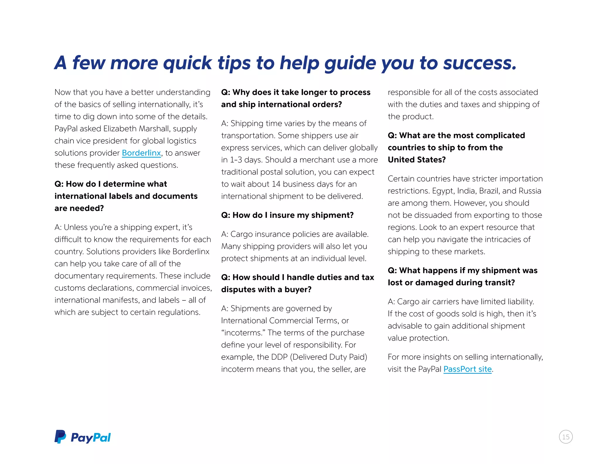 Now that you have a better understanding
of the basics of selling internationally, it’s
time to dig down into some of the details.
PayPal asked Elizabeth Marshall, supply
chain vice president for global logistics
solutions provider Borderlinx, to answer
these frequently asked questions.
Q: How do I determine what
international labels and documents
are needed?
A: Unless you’re a shipping expert, it’s
difficult to know the requirements for each
country. Solutions providers like Borderlinx
can help you take care of all of the
documentary requirements. These include
customs declarations, commercial invoices,
international manifests, and labels – all of
which are subject to certain regulations.
Q: Why does it take longer to process
and ship international orders?
A: Shipping time varies by the means of
transportation. Some shippers use air
express services, which can deliver globally
in 1-3 days. Should a merchant use a more
traditional postal solution, you can expect
to wait about 14 business days for an
international shipment to be delivered.
Q: How do I insure my shipment?
A: Cargo insurance policies are available.
Many shipping providers will also let you
protect shipments at an individual level.
Q: How should I handle duties and tax
disputes with a buyer?
A: Shipments are governed by
International Commercial Terms, or
“incoterms.” The terms of the purchase
define your level of responsibility. For
example, the DDP (Delivered Duty Paid)
incoterm means that you, the seller, are
responsible for all of the costs associated
with the duties and taxes and shipping of
the product.
Q: What are the most complicated
countries to ship to from the
United States?
Certain countries have stricter importation
restrictions. Egypt, India, Brazil, and Russia
are among them. However, you should
not be dissuaded from exporting to those
regions. Look to an expert resource that
can help you navigate the intricacies of
shipping to these markets.
Q: What happens if my shipment was
lost or damaged during transit?
A: Cargo air carriers have limited liability.
If the cost of goods sold is high, then it’s
advisable to gain additional shipment
value protection.
For more insights on selling internationally,
visit the PayPal PassPort site.
15
A few more quick tips to help guide you to success.
15
 