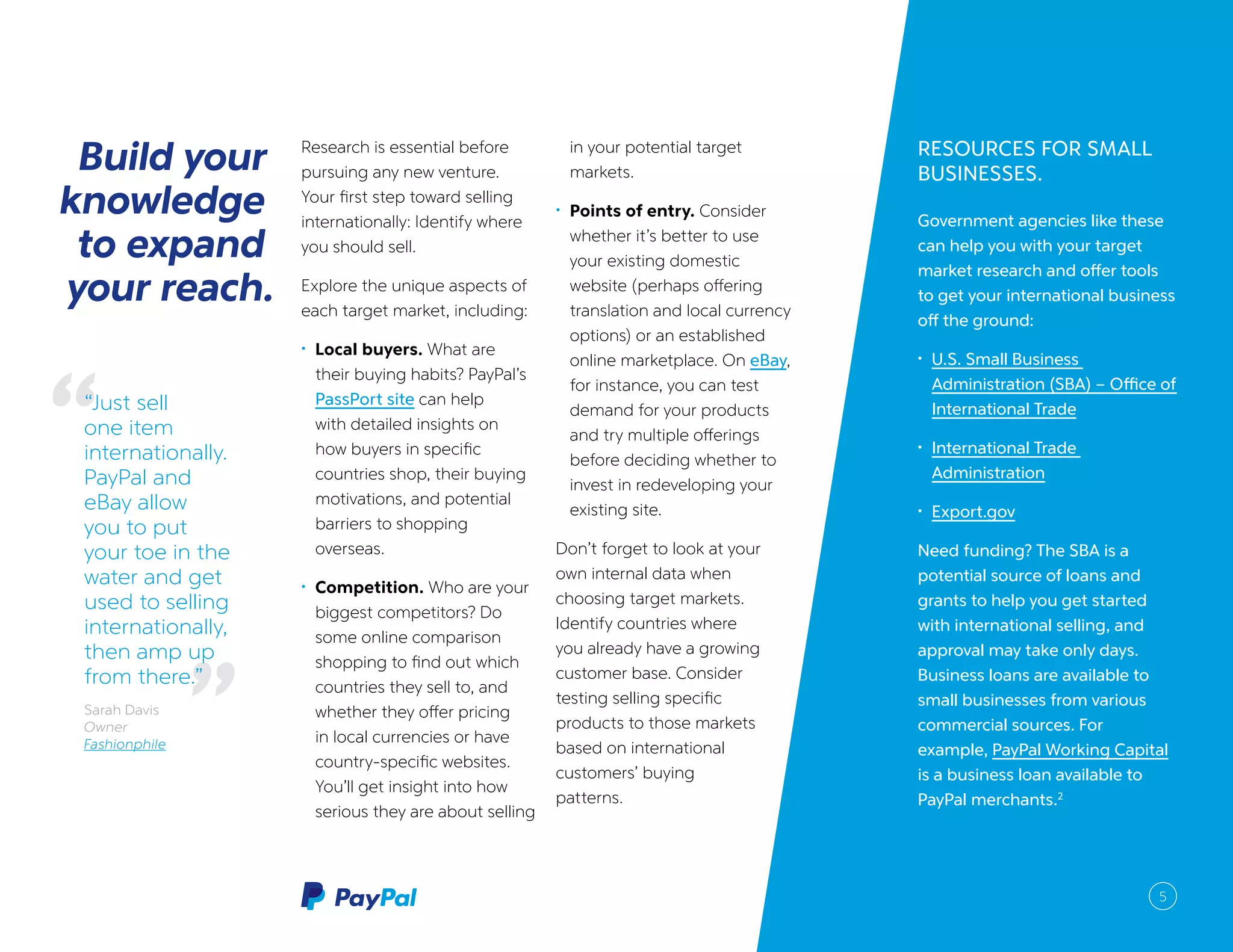 5
Build relationships
first, then create a
sales channel.
RESOURCES FOR SMALL
BUSINESSES.
Government agencies like these
can help you with your target
market research and offer tools
to get your international business
off the ground:
•	 U.S. Small Business
Administration (SBA) – Office of
International Trade
•	 International Trade
Administration
•	 Export.gov
Need funding? The SBA is a
potential source of loans and
grants to help you get started
with international selling, and
approval may take only days.
Business loans are available to
small businesses from various
commercial sources. For
example, PayPal Working Capital
is a business loan available to
PayPal merchants.2
Build your
knowledge
to expand
your reach.
Research is essential before
pursuing any new venture.
Your first step toward selling
internationally: Identify where
you should sell.
Explore the unique aspects of
each target market, including:
•	 Local buyers. What are
their buying habits? PayPal’s
PassPort site can help
with detailed insights on
how buyers in specific
countries shop, their buying
motivations, and potential
barriers to shopping
overseas.
•	 Competition. Who are your
biggest competitors? Do
some online comparison
shopping to find out which
countries they sell to, and
whether they offer pricing
in local currencies or have
country-specific websites.
You’ll get insight into how
serious they are about selling
in your potential target
markets.
•	 Points of entry. Consider
whether it’s better to use
your existing domestic
website (perhaps offering
translation and local currency
options) or an established
online marketplace. On eBay,
for instance, you can test
demand for your products
and try multiple offerings
before deciding whether to
invest in redeveloping your
existing site.
Don’t forget to look at your
own internal data when
choosing target markets.
Identify countries where
you already have a growing
customer base. Consider
testing selling specific
products to those markets
based on international
customers’ buying
patterns.
“Just sell
one item
internationally.
PayPal and
eBay allow
you to put
your toe in the
water and get
used to selling
internationally,
then amp up
from there.”
Sarah Davis
Owner
Fashionphile
5
 