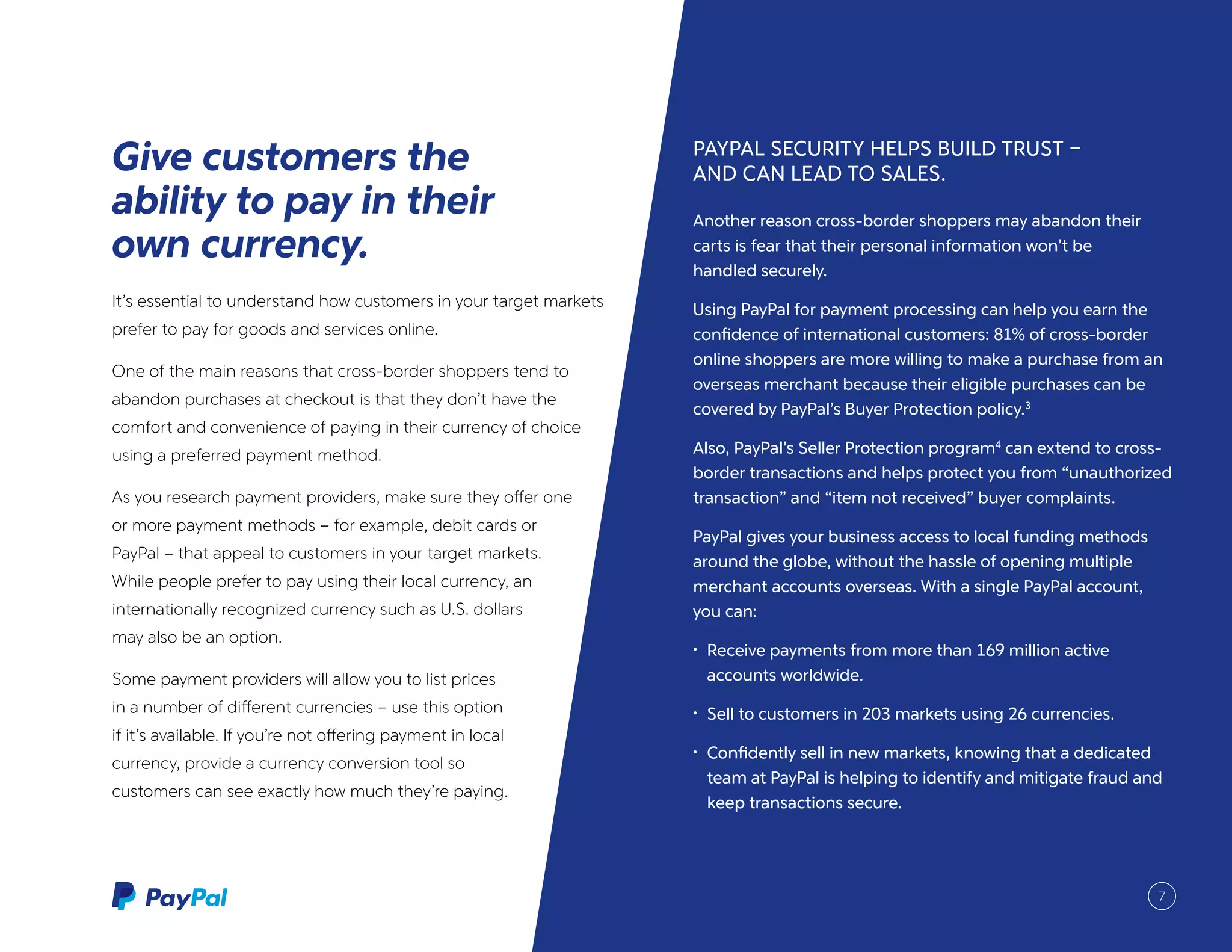 It’s essential to understand how customers in your target markets
prefer to pay for goods and services online.
One of the main reasons that cross-border shoppers tend to
abandon purchases at checkout is that they don’t have the
comfort and convenience of paying in their currency of choice
using a preferred payment method.
As you research payment providers, make sure they offer one
or more payment methods – for example, debit cards or
PayPal – that appeal to customers in your target markets.
While people prefer to pay using their local currency, an
internationally recognized currency such as U.S. dollars
may also be an option.
Some payment providers will allow you to list prices
in a number of different currencies – use this option
if it’s available. If you’re not offering payment in local
currency, provide a currency conversion tool so
customers can see exactly how much they’re paying.
Give customers the
ability to pay in their
own currency.
PAYPAL SECURITY HELPS BUILD TRUST –
AND CAN LEAD TO SALES.
Another reason cross-border shoppers may abandon their
carts is fear that their personal information won’t be
handled securely.
Using PayPal for payment processing can help you earn the
confidence of international customers: 81% of cross-border
online shoppers are more willing to make a purchase from an
overseas merchant because their eligible purchases can be
covered by PayPal’s Buyer Protection policy.3
Also, PayPal’s Seller Protection program4
can extend to cross-
border transactions and helps protect you from “unauthorized
transaction” and “item not received” buyer complaints.
PayPal gives your business access to local funding methods
around the globe, without the hassle of opening multiple
merchant accounts overseas. With a single PayPal account,
you can:
•	 Receive payments from more than 169 million active
accounts worldwide.
•	 Sell to customers in 203 markets using 26 currencies.
•	 Confidently sell in new markets, knowing that a dedicated
team at PayPal is helping to identify and mitigate fraud and
keep transactions secure.
7
 