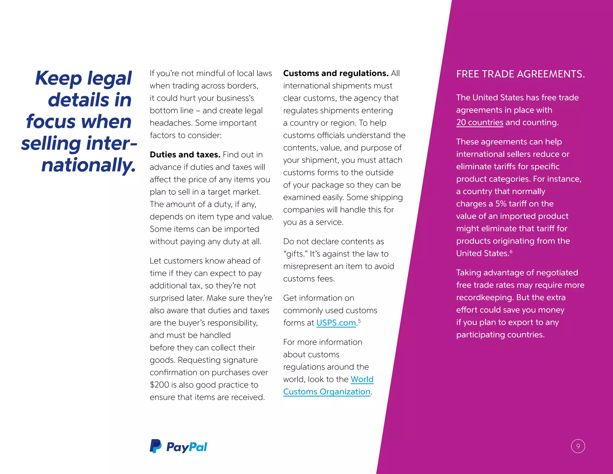 FREE TRADE AGREEMENTS.
The United States has free trade
agreements in place with
20 countries and counting.
These agreements can help
international sellers reduce or
eliminate tariffs for specific
product categories. For instance,
a country that normally
charges a 5% tariff on the
value of an imported product
might eliminate that tariff for
products originating from the
United States.6
Taking advantage of negotiated
free trade rates may require more
recordkeeping. But the extra
effort could save you money
if you plan to export to any
participating countries.
Keep legal
details in
focus when
selling inter-
nationally.
If you’re not mindful of local laws
when trading across borders,
it could hurt your business’s
bottom line – and create legal
headaches. Some important
factors to consider:
Duties and taxes. Find out in
advance if duties and taxes will
affect the price of any items you
plan to sell in a target market.
The amount of a duty, if any,
depends on item type and value.
Some items can be imported
without paying any duty at all.
Let customers know ahead of
time if they can expect to pay
additional tax, so they’re not
surprised later. Make sure they’re
also aware that duties and taxes
are the buyer’s responsibility,
and must be handled
before they can collect their
goods. Requesting signature
confirmation on purchases over
$200 is also good practice to
ensure that items are received.
Customs and regulations. All
international shipments must
clear customs, the agency that
regulates shipments entering
a country or region. To help
customs officials understand the
contents, value, and purpose of
your shipment, you must attach
customs forms to the outside
of your package so they can be
examined easily. Some shipping
companies will handle this for
you as a service.
Do not declare contents as
“gifts.” It’s against the law to
misrepresent an item to avoid
customs fees.
Get information on
commonly used customs
forms at USPS.com.5
For more information
about customs
regulations around the
world, look to the World
Customs Organization.
9
 