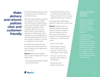 MAKE CUSTOMER
SUPPORT A
PRIORITY.
Be sure your policies on
international shipping,
returns, and payment
are easily found on
your site – if possible,
in your customers’ local
language.
It should be easy for
international customers
to contact you by
telephone or email. You
can specify if you offer a
telephone helpline and
whether help is available
in the local language
or in English. If it fits
your budget, a 24-hour
local-language customer
helpline is ideal.
Make
delivery
and returns
policies
clear and
customer-
friendly.
Choosing reputable shipping services
can help you earn the confidence of
international buyers.
Most of the large shipping companies
(including DHL, UPS, and FedEx)
have offerings that include handling,
customs and excise documentation,
and shipping calculators. Other
companies offer all-in-one cross-
border solutions that go beyond
shipping. For example, they might
integrate country tax obligations and
international shipping price into your
web checkout, or help you customize
your website for a local market.
No matter what shipping solution
you choose, be sure your customers
know the details of your delivery and
returns policies.
Delivery. Make sure your delivery
policy is clear and easy to find on your
website. Also:
•	 Include all charges (delivery charges
plus any likely duties).
•	 State estimated delivery times. If
your delivery service offers online
tracking, mention this, as it can give
added comfort to your customers.
Encourage sales by offering free
delivery on orders over a certain price.
Returns. Establish a clear “no
questions asked” returns policy.
To boost customer confidence,
offer free shipping for returns.
Be sure your returns policy is
compliant with all applicable laws.
At minimum, your policy should
outline:
•	 Local consumer laws.
•	 Refund details, including
when a refund will occur
and what it consists of (full
money back or store credit).
•	 Time limit for returns (for
example, within 28 days of
item delivery).
•	 Restocking, return
delivery, or other fees.
11
 