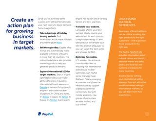 UNDERSTAND
CULTURAL
DIFFERENCES.
Awareness of local traditions
can be critical to selling the
right products to the right
customers – and to position
those products in the
right way.
The PayPal PassPort site
provides information about
cultural taboos and trends,
seasonal events and sales
peaks, and local tax and
customs procedures for
many countries.
Another tip for refining
your international selling
strategy: Connect with other
small businesses selling in
international markets, so
you can learn from their
experiences.
Create an
action plan
for growing
business
in target
markets.
Once you’ve achieved some
success with selling internationally,
your next step is to boost demand.
Some suggestions:
•	 Take advantage of holiday
buying periods. Find
information about major holidays
around the globe here.
•	 Sell through eBay. Eligible eBay
listings are automatically made
available to millions of buyers
in more than 54 countries. The
online marketplace also provides
marketing tools to help you
generate product demand.
•	 Explore international SEO for
target markets. Search engine
optimization (SEO) can make
all the difference in building
international brand awareness.
Google is the world’s top search
engine – with some notable
exceptions. In China and Korea,
it’s Baidu. In Japan, it’s Yahoo. In
Russia, it’s Yandex. Each search
engine has its own set of ranking
factors and best practices.
•	 Translate your website.
Language affects your SEO
success. Ideally, rewrite your
website text for each country
using local phrasing. It’s also
best practice to translate your
site into a native language, so
you can target the best words
and phrases for SEO.
•	 Optimize for mobile.
U.S. retailers can enhance
cross-border sales by
ensuring that international
websites are mobile-
optimized, says PayPal
senior manager Sean
Mulherin: “Many emerging
economies don’t have the
infrastructure to support
widespread Internet
connectivity. But with
mobile adoption, new
groups of consumers
are able to shop and
buy online.”
13
 