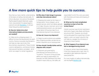 Now that you have a better understanding
of the basics of selling internationally, it’s
time to dig down into some of the details.
PayPal asked Elizabeth Marshall, supply
chain vice president for global logistics
solutions provider Borderlinx, to answer
these frequently asked questions.
Q: How do I determine what
international labels and documents
are needed?
A: Unless you’re a shipping expert, it’s
difficult to know the requirements for each
country. Solutions providers like Borderlinx
can help you take care of all of the
documentary requirements. These include
customs declarations, commercial invoices,
international manifests, and labels – all of
which are subject to certain regulations.
Q: Why does it take longer to process
and ship international orders?
A: Shipping time varies by the means of
transportation. Some shippers use air
express services, which can deliver globally
in 1-3 days. Should a merchant use a more
traditional postal solution, you can expect
to wait about 14 business days for an
international shipment to be delivered.
Q: How do I insure my shipment?
A: Cargo insurance policies are available.
Many shipping providers will also let you
protect shipments at an individual level.
Q: How should I handle duties and tax
disputes with a buyer?
A: Shipments are governed by
International Commercial Terms, or
“incoterms.” The terms of the purchase
define your level of responsibility. For
example, the DDP (Delivered Duty Paid)
incoterm means that you, the seller, are
responsible for all of the costs associated
with the duties and taxes and shipping of
the product.
Q: What are the most complicated
countries to ship to from the
United States?
Certain countries have stricter importation
restrictions. Egypt, India, Brazil, and Russia
are among them. However, you should
not be dissuaded from exporting to those
regions. Look to an expert resource that
can help you navigate the intricacies of
shipping to these markets.
Q: What happens if my shipment was
lost or damaged during transit?
A: Cargo air carriers have limited liability.
If the cost of goods sold is high, then it’s
advisable to gain additional shipment
value protection.
For more insights on selling internationally,
visit the PayPal PassPort site.
15
A few more quick tips to help guide you to success.
15
 