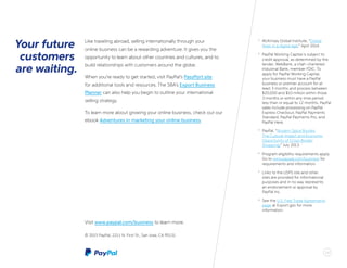 1616
1
	 McKinsey Global Institute, “Global
flows in a digital age,” April 2014.
2
	 PayPal Working Capital is subject to
credit approval, as determined by the
lender, WebBank, a Utah-chartered
Industrial Bank, member FDIC. To
apply for PayPal Working Capital,
your business must have a PayPal
business or premier account for at
least 3 months and process between
$20,000 and $10 million within those
3 months or within any time period
less than or equal to 12 months. PayPal
sales include processing on PayPal
Express Checkout, PayPal Payments
Standard, PayPal Payments Pro, and
PayPal Here.
3
	 PayPal, “Modern Spice Routes:
The Cultural Impact and Economic
Opportunity of Cross-Border
Shopping,” July 2013.
4
	 Program eligibility requirements apply.
Go to www.paypal.com/business for
requirements and information.
5
	 Links to the USPS site and other
sites are provided for informational
purposes and in no way represents
an endorsement or approval by
PayPal Inc.
6
	 See the U.S. Free Trade Agreements
page at Export.gov for more
information.
Visit www.paypal.com/business to learn more.
© 2015 PayPal, 2211 N. First St., San Jose, CA 95131
Like traveling abroad, selling internationally through your
online business can be a rewarding adventure. It gives you the
opportunity to learn about other countries and cultures, and to
build relationships with customers around the globe.
When you’re ready to get started, visit PayPal’s PassPort site
for additional tools and resources. The SBA’s Export Business
Planner can also help you begin to outline your international
selling strategy.
To learn more about growing your online business, check out our
ebook Adventures in marketing your online business.
Your future
customers
are waiting.
 