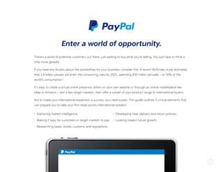 2
There’s a world of potential customers out there, just waiting to buy what you’re selling. You just have to think a
little more globally.
If you have any doubts about the possibilities for your business, consider this: A recent McKinsey study estimates
that 1.8 billion people will enter the consuming class by 2025, spending $30 trillion annually – or 50% of the
world’s consumption.1
It’s easy to create a virtual online presence, either on your own website or through an online marketplace like
eBay or Amazon – test a few target markets, then offer a subset of your product range to international buyers.
But to make your international expansion a success, you need a plan. This guide outlines 5 critical elements that
can prepare you to take your first steps across international borders:
Enter a world of opportunity.
•	 Gathering market intelligence.
•	 Making it easy for customers in target markets to pay.
•	 Researching taxes, duties, customs, and regulations.
•	 Developing clear delivery and return policies.
•	 Looking toward future growth.
 