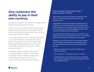 It’s essential to understand how customers in your target markets
prefer to pay for goods and services online.
One of the main reasons that cross-border shoppers tend to
abandon purchases at checkout is that they don’t have the
comfort and convenience of paying in their currency of choice
using a preferred payment method.
As you research payment providers, make sure they offer one
or more payment methods – for example, debit cards or
PayPal – that appeal to customers in your target markets.
While people prefer to pay using their local currency, an
internationally recognized currency such as U.S. dollars
may also be an option.
Some payment providers will allow you to list prices
in a number of different currencies – use this option
if it’s available. If you’re not offering payment in local
currency, provide a currency conversion tool so
customers can see exactly how much they’re paying.
Give customers the
ability to pay in their
own currency.
PAYPAL SECURITY HELPS BUILD TRUST –
AND CAN LEAD TO SALES.
Another reason cross-border shoppers may abandon their
carts is fear that their personal information won’t be
handled securely.
Using PayPal for payment processing can help you earn the
confidence of international customers: 81% of cross-border
online shoppers are more willing to make a purchase from an
overseas merchant because their eligible purchases can be
covered by PayPal’s Buyer Protection policy.3
Also, PayPal’s Seller Protection program4
can extend to cross-
border transactions and helps protect you from “unauthorized
transaction” and “item not received” buyer complaints.
PayPal gives your business access to local funding methods
around the globe, without the hassle of opening multiple
merchant accounts overseas. With a single PayPal account,
you can:
•	 Receive payments from more than 169 million active
accounts worldwide.
•	 Sell to customers in 203 markets using 26 currencies.
•	 Confidently sell in new markets, knowing that a dedicated
team at PayPal is helping to identify and mitigate fraud and
keep transactions secure.
7
 