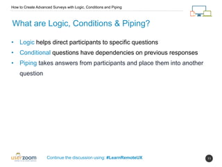 11
What are Logic, Conditions & Piping?
How to Create Advanced Surveys with Logic, Conditions and Piping
Continue the discussion using: #LearnRemoteUX
• Logic helps direct participants to specific questions
• Conditional questions have dependencies on previous responses
• Piping takes answers from participants and place them into another
question
 