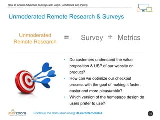 15
Unmoderated Remote Research & Surveys
Unmoderated
Remote Research
= Survey + Metrics
• Do customers understand the value
proposition & USP of our website or
product?
• How can we optimize our checkout
process with the goal of making it faster,
easier and more pleasurable?
• Which version of the homepage design do
users prefer to use?
How to Create Advanced Surveys with Logic, Conditions and Piping
Continue the discussion using: #LearnRemoteUX
 