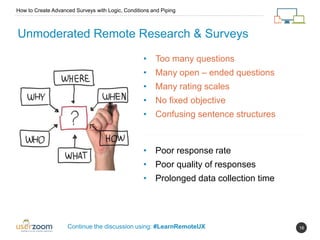16
Unmoderated Remote Research & Surveys
How to Create Advanced Surveys with Logic, Conditions and Piping
Continue the discussion using: #LearnRemoteUX
• Too many questions
• Many open – ended questions
• Many rating scales
• No fixed objective
• Confusing sentence structures
• Poor response rate
• Poor quality of responses
• Prolonged data collection time
 