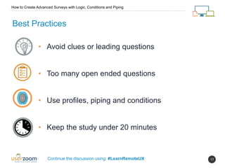 17
How to Create Advanced Surveys with Logic, Conditions and Piping
Continue the discussion using: #LearnRemoteUX
Best Practices
• Avoid clues or leading questions
• Too many open ended questions
• Use profiles, piping and conditions
• Keep the study under 20 minutes
 
