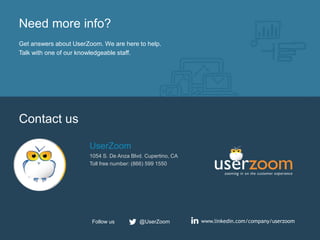 22
Need more info?
Get answers about UserZoom. We are here to help.
Talk with one of our knowledgeable staff.
Contact us
UserZoom
1054 S. De Anza Blvd. Cupertino, CA
Toll free number: (866) 599 1550
www.linkedin.com/company/userzoom@UserZoomFollow us
 