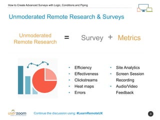 8
Unmoderated Remote Research & Surveys
Unmoderated
Remote Research
= Survey + Metrics
How to Create Advanced Surveys with Logic, Conditions and Piping
Continue the discussion using: #LearnRemoteUX
• Efficiency
• Effectiveness
• Clickstreams
• Heat maps
• Errors
• Site Analytics
• Screen Session
Recording
• Audio/Video
Feedback
 