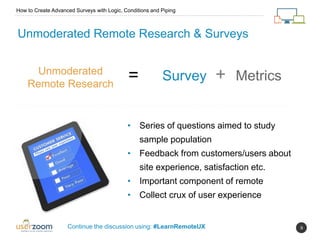 9
Unmoderated Remote Research & Surveys
Unmoderated
Remote Research
= Survey + Metrics
How to Create Advanced Surveys with Logic, Conditions and Piping
Continue the discussion using: #LearnRemoteUX
• Series of questions aimed to study
sample population
• Feedback from customers/users about
site experience, satisfaction etc.
• Important component of remote
• Collect crux of user experience
 