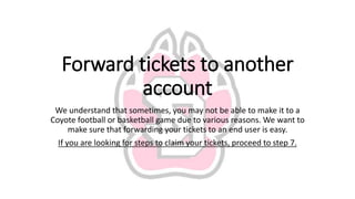 Forward tickets to another
account
We understand that sometimes, you may not be able to make it to a
Coyote football or basketball game due to various reasons. We want to
make sure that forwarding your tickets to an end user is easy.
If you are looking for steps to claim your tickets, proceed to step 7.
 
