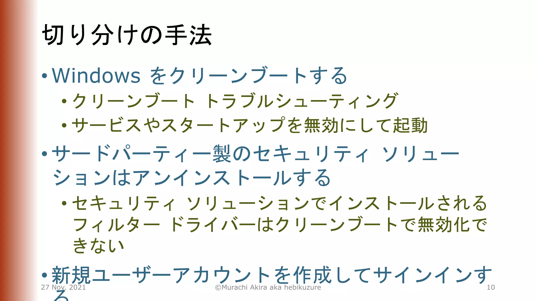 切り分けの手法
• Windows をクリーンブートする
• クリーンブート トラブルシューティング
• サービスやスタートアップを無効にして起動
• サードパーティー製のセキュリティ ソリュー
ションはアンインストールする
• セキュリティ ソリューションでインストールされる
フィルター ドライバーはクリーンブートで無効化で
きない
• 新規ユーザーアカウントを作成してサインインす
27 Nov. 2021 ©Murachi Akira aka hebikuzure 10
 
