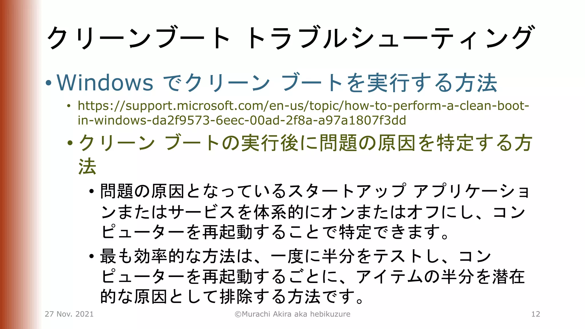 クリーンブート トラブルシューティング
• Windows でクリーン ブートを実行する方法
• https://support.microsoft.com/en-us/topic/how-to-perform-a-clean-boot-
in-windows-da2f9573-6eec-00ad-2f8a-a97a1807f3dd
• クリーン ブートの実行後に問題の原因を特定する方
法
• 問題の原因となっているスタートアップ アプリケーショ
ンまたはサービスを体系的にオンまたはオフにし、コン
ピューターを再起動することで特定できます。
• 最も効率的な方法は、一度に半分をテストし、コン
ピューターを再起動するごとに、アイテムの半分を潜在
的な原因として排除する方法です。
27 Nov. 2021 ©Murachi Akira aka hebikuzure 12
 