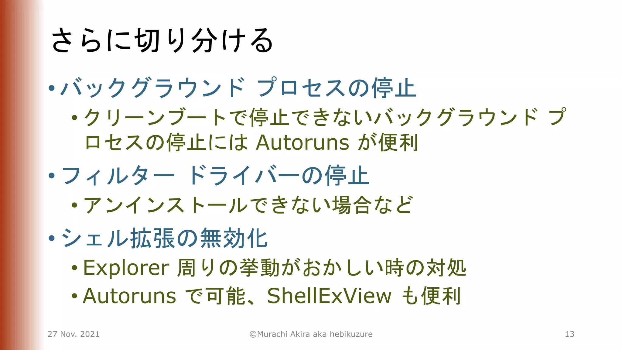 さらに切り分ける
• バックグラウンド プロセスの停止
• クリーンブートで停止できないバックグラウンド プ
ロセスの停止には Autoruns が便利
• フィルター ドライバーの停止
• アンインストールできない場合など
• シェル拡張の無効化
• Explorer 周りの挙動がおかしい時の対処
• Autoruns で可能、ShellExView も便利
27 Nov. 2021 ©Murachi Akira aka hebikuzure 13
 