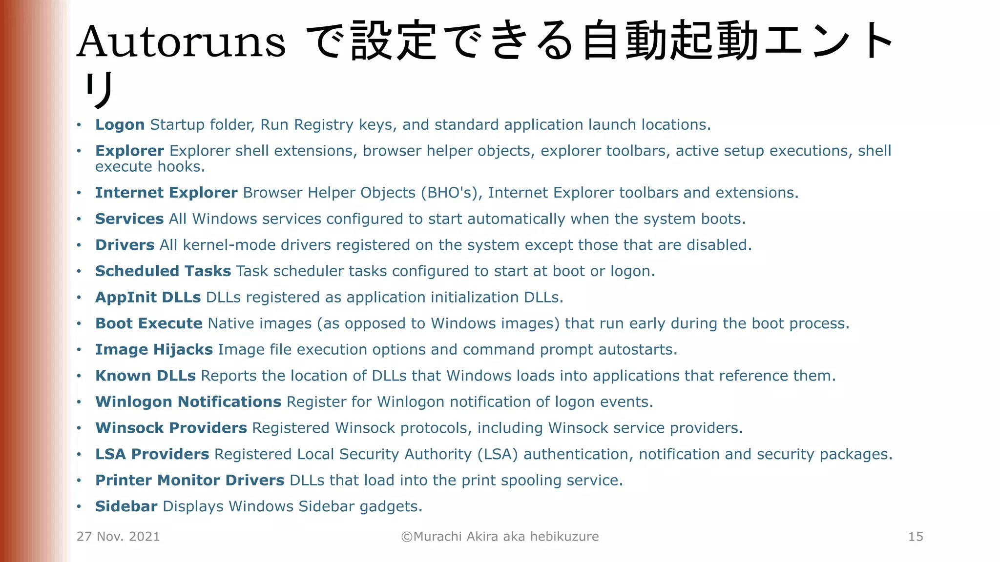Autoruns で設定できる自動起動エント
リ
• Logon Startup folder, Run Registry keys, and standard application launch locations.
• Explorer Explorer shell extensions, browser helper objects, explorer toolbars, active setup executions, shell
execute hooks.
• Internet Explorer Browser Helper Objects (BHO's), Internet Explorer toolbars and extensions.
• Services All Windows services configured to start automatically when the system boots.
• Drivers All kernel-mode drivers registered on the system except those that are disabled.
• Scheduled Tasks Task scheduler tasks configured to start at boot or logon.
• AppInit DLLs DLLs registered as application initialization DLLs.
• Boot Execute Native images (as opposed to Windows images) that run early during the boot process.
• Image Hijacks Image file execution options and command prompt autostarts.
• Known DLLs Reports the location of DLLs that Windows loads into applications that reference them.
• Winlogon Notifications Register for Winlogon notification of logon events.
• Winsock Providers Registered Winsock protocols, including Winsock service providers.
• LSA Providers Registered Local Security Authority (LSA) authentication, notification and security packages.
• Printer Monitor Drivers DLLs that load into the print spooling service.
• Sidebar Displays Windows Sidebar gadgets.
27 Nov. 2021 ©Murachi Akira aka hebikuzure 15
 