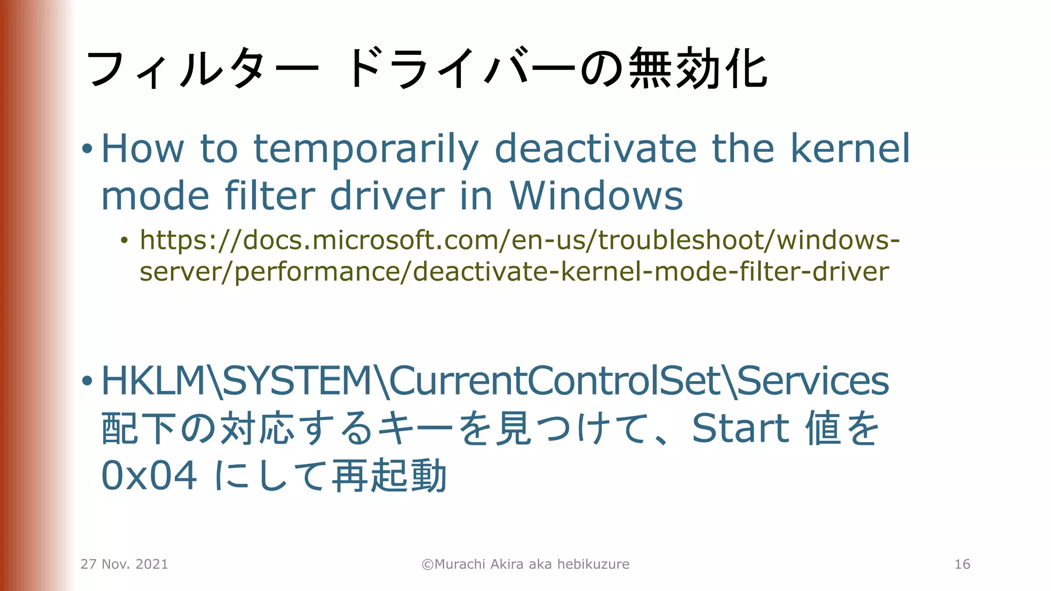 フィルター ドライバーの無効化
• How to temporarily deactivate the kernel
mode filter driver in Windows
• https://docs.microsoft.com/en-us/troubleshoot/windows-
server/performance/deactivate-kernel-mode-filter-driver
• HKLMSYSTEMCurrentControlSetServices
配下の対応するキーを見つけて、Start 値を
0x04 にして再起動
27 Nov. 2021 ©Murachi Akira aka hebikuzure 16
 